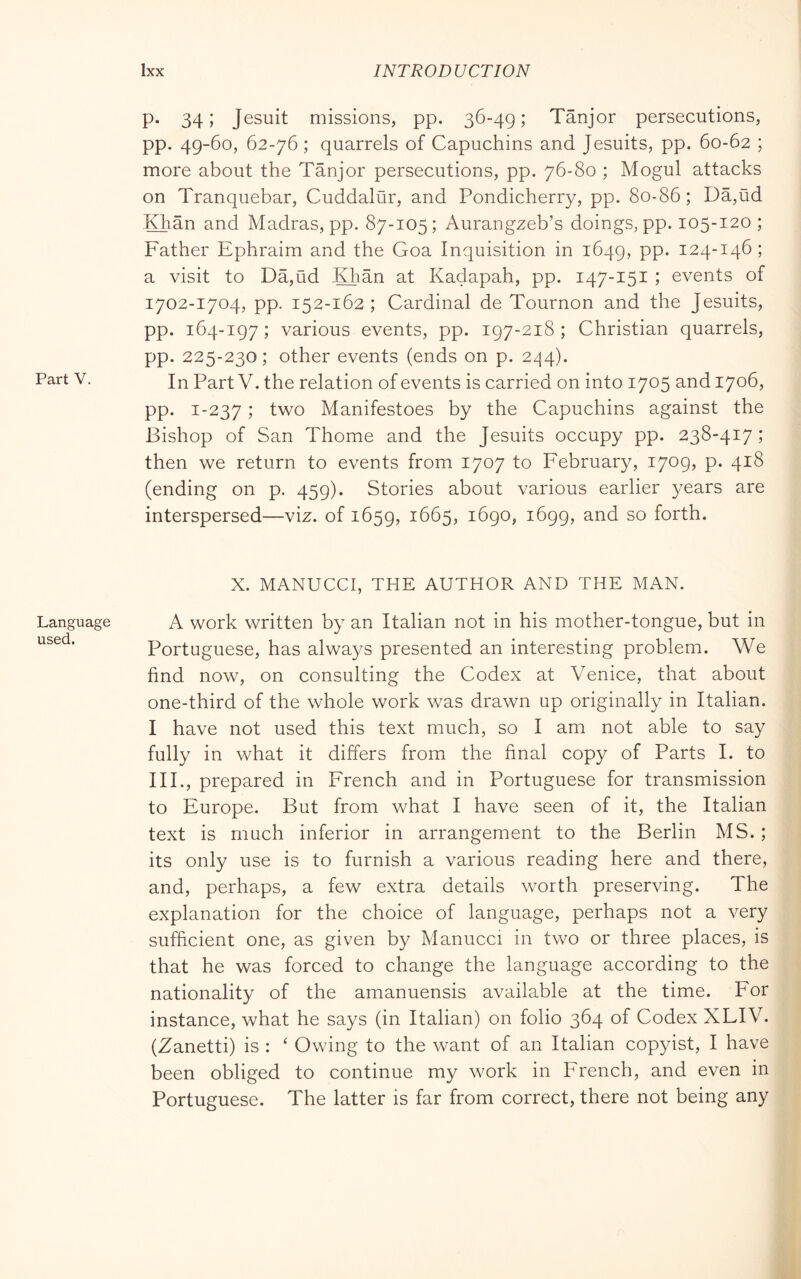 Language used. Ixx INTRODUCTION P* 34) Jesuit missions, pp. 36-49; Tanjor persecutions, pp. 49-60, 62-76 ; quarrels of Capuchins and Jesuits, pp. 60-62 ; more about the Tanjor persecutions, pp. 76-80 ; Mogul attacks on Tranquebar, Cuddalur, and Pondicherry, pp. 80-86 ; Da,ild Khan and Madras, pp. 87-105; Aurangzeb’s doings, pp. 105-120 ; Father Ephraim and the Goa Inquisition in 1649, pp. 124-146 ; a visit to Da,ud JOian at Kadapah, pp. 147-151 ; events of 1702-1704, pp. 152-162; Cardinal de Tournon and the Jesuits, pp. 164-197; various events, pp. 197-218; Christian quarrels, pp. 225-230; other events (ends on p. 244), In Part V. the relation of events is carried on into 1705 and 1706, pp. 1-237 j two Manifestoes by the Capuchins against the Bishop of San Thome and the Jesuits occupy pp. 238-417 ; then we return to events from 1707 to February, 1709, p. 418 (ending on p. 459). Stories about various earlier years are interspersed—viz. of 1659, ^665, 1690, 1699, and so forth. X. MANUCCI, THE AUTHOR AND THE MAN. A work written by an Italian not in his mother-tongue, but in Portuguese, has always presented an interesting problem. We find now, on consulting the Codex at Venice, that about one-third of the whole work was drawn up originally in Italian. I have not used this text much, so I am not able to say fully in what it differs from the final copy of Parts I. to III., prepared in French and in Portuguese for transmission to Europe. But from what I have seen of it, the Italian text is much inferior in arrangement to the Berlin MS. ; its only use is to furnish a various reading here and there, and, perhaps, a few extra details worth preserving. The explanation for the choice of language, perhaps not a very sufficient one, as given by Manucci in two or three places, is that he was forced to change the language according to the nationality of the amanuensis available at the time. For instance, what he says (in Italian) on folio 364 of Codex XLIV. (Zanetti) is : ‘ Owing to the want of an Italian copyist, I have been obliged to continue my work in French, and even in Portuguese. The latter is far from correct, there not being any