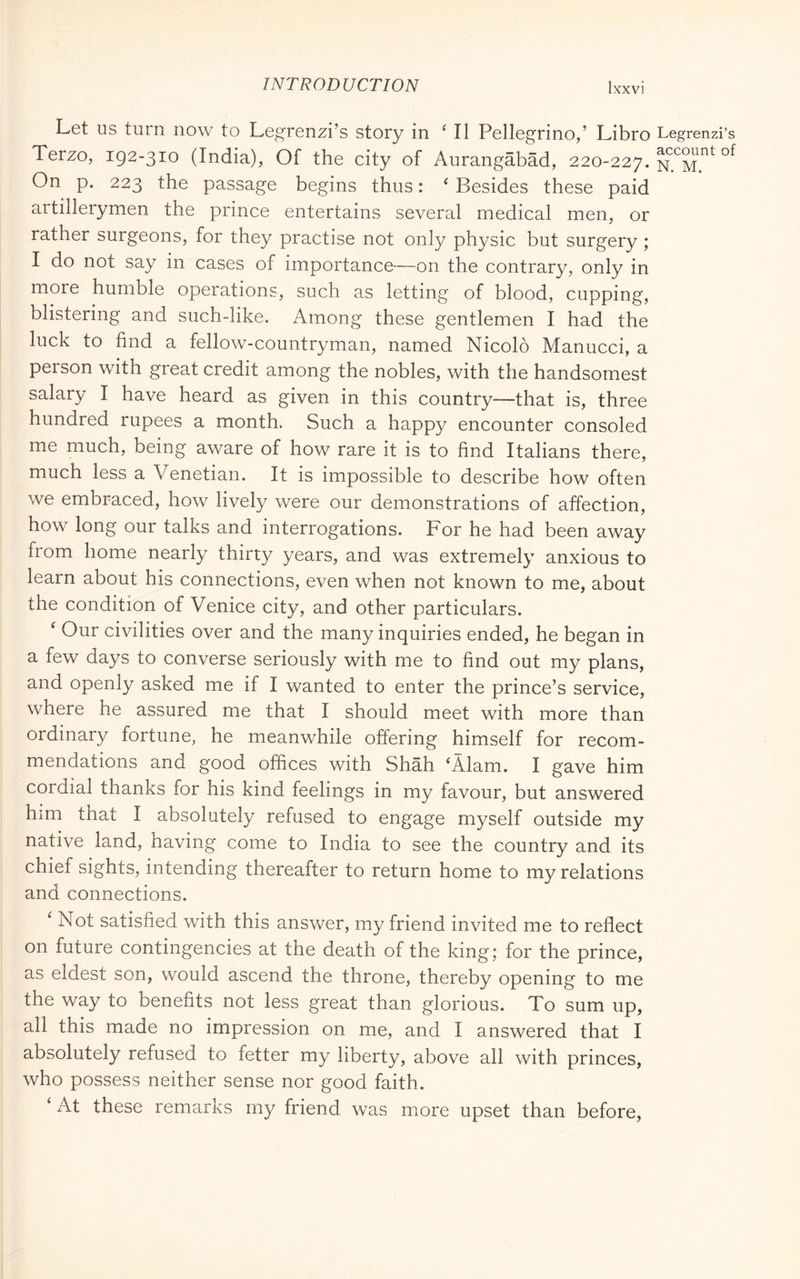 Let us turn now to Legrenzi’s story in ‘ II Pellegrino,’ Libro Legrenzi’s Terzo, 192-310 (India), Of the city of Aurangabad, 220-227. On p. 223 the passage begins thus : ' Besides these paid artillerymen the prince entertains several medical men, or rather surgeons, for they practise not only physic but surgery ; I do not say in cases of importance—on the contrary, only in more humble operations, such as letting of blood, cupping, blistering and such-like. Among these gentlemen I had the luck to find a fellow-countryman, named Nicolò Manucci, a person with great credit among the nobles, with the handsomest salary I have heard as given in this country—that is, three hundred rupees a month. Such a happy encounter consoled me much, being aware of how rare it is to find Italians there, much less a Venetian. It is impossible to describe how often we embraced, how lively were our demonstrations of affection, how long our talks and interrogations. For he had been away from home nearly thirty years, and was extremely anxious to learn about his connections, even when not known to me, about the condition of Venice city, and other particulars. ‘ Our civilities over and the many inquiries ended, he began in a few days to converse seriously with me to find out my plans, and openly asked me if I wanted to enter the prince’s service, where he assured me that I should meet with more than ordinary fortune, he meanwhile offering himself for recom- mendations and good offices with Shah ‘Alam. I gave him cordial thanks for his kind feelings in my favour, but answered him that I absolutely refused to engage myself outside my native land, having come to India to see the country and its chief sights, intending thereafter to return home to my relations and connections. ^ Not satisfied with this answer, my friend invited me to reflect on future contingencies at the death of the king; for the prince, as eldest son, would ascend the throne, thereby opening to me the way to benefits not less great than glorious. To sum up, all this made no impression on me, and I answered that I absolutely refused to fetter my liberty, above all with princes, who possess neither sense nor good faith. ‘ At these remarks my friend was more upset than before.