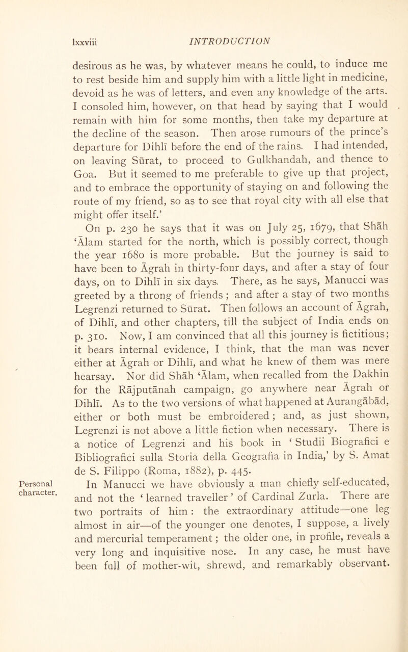 Personal character. desirous as he was, by whatever means he could, to induce me to rest beside him and supply him with a little light in medicine, devoid as he was of letters, and even any knowledge of the arts. I consoled him, however, on that head by saying that I would remain with him for some months, then take my departure at the decline of the season. Then arose rumours of the prince’s departure for Dihll before the end of the rains. I had intended, on leaving Siirat, to proceed to Gulkhandah, and thence to Goa. But it seemed to me preferable to give up that project, and to embrace the opportunity of staying on and following the route of my friend, so as to see that royal city with all else that might offer itself.’ On p. 230 he says that it was on July 25, 1679, Shah ‘Alam started for the north, which is possibly correct, though the year 1680 is more probable. But the journey is said to have been to Àgrah in thirty-four days, and after a stay of four days, on to Dihll in six days. There, as he says, Manucci was greeted by a throng of friends ; and after a stay of two months Legrenzi returned to Surat. Then follows an account of Àgrah, of Dihll, and other chapters, till the subject of India ends on p. 310. Now, I am convinced that all this journey is fictitious; it bears internal evidence, I think, that the man was never either at Àgrah or Dihll, and what he knew of them was mere hearsay. Nor did Shah ‘Àlam, when recalled from the Dakhin for the Rajputanah campaign, go anywhere near Agrah or Dihll. As to the two versions of what happened at Aurangabad, either or both must be embroidered ; and, as just shown, Legrenzi is not above a little fiction when necessary. There is a notice of Legrenzi and his book in ‘ Studii Biografici e Bibliografici sulla Storia della Geografia in India,’ by S. Amat de S. Filippo (Roma, 1882), p. 445. In Manucci we have obviously a man chiefly self-educated, and not the ‘ learned traveller ’ of Cardinal Zurla. There are two portraits of him : the extraordinary attitude one leg almost in air—of the younger one denotes, I suppose, a lively and mercurial temperament ; the older one, in profile, reveals a very long and inquisitive nose. In any case, he must have been full of mother-wit, shrewd, and remarkably observant.