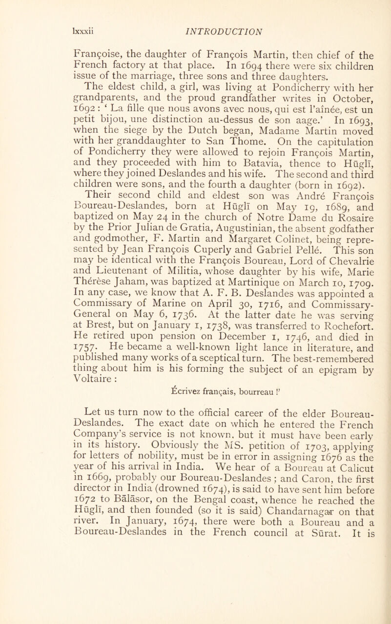 Frangoise, the daughter of Frangois Martin, then chief of the French factory at that place. In 1694 there were six children issue of the marriage, three sons and three daughters. The eldest child, a girl, was living at Pondicherry with her grandparents, and the proud grandfather writes in October, 1692 : ‘ La fille que nous avons avec nous, qui est l’ainée, est un petit bijou, une distinction au-dessus de son aage.’ In 1693, when the siege by the Dutch began, Madame Martin moved with her granddaughter to San Thome. On the capitulation of Pondicherry they were allowed to rejoin Francois Martin, and they proceeded with him to Batavia, thence to Hugh, where they joined Deslandes and his wife. The second and third children were sons, and the fourth a daughter (born in 1692). Their second child and eldest son was André Frangois Boureau-Deslandes, born at Hugh on May 19, 1689, and baptized on May 24 in the church of Notre Dame du Rosaire by the Prior Julian de Gratia, Augustinian, the absent godfather and godmother, F. Martin and Margaret Colinet, being repre- sented by Jean Frangois Cuperly and Gabriel Pellé. This son may be identical with the Frangois Boureau, Lord of Chevalrie and Lieutenant of Militia, whose daughter by his wife, Marie Thérèse Jaham, was baptized at Martinique on March 10, 1709. In any case, we know that A. F. B. Deslandes was appointed a Commissary of Marine on April 30, 171b, and Commissary- General on May 6, 1736. At the latter date he was serving at Brest, but on January i, 1738, was transferred to Rochefort. He retired upon pension on December i, 1746, and died in ^757; He became a well-known light lance in literature, and published many works of a sceptical turn. The best-remembered thing about him is his forming the subject of an epigram by Voltaire : Ecrivez franqais, bourreau !’ Let us turn now to the official career of the elder Boureau- Deslandes. The exact date on which he entered the French Company’s service is not known, but it must have been early in its history. Obviously the MS. petition of 1703, applying for letters of nobility, must be in error in assigning 1676 as the year of his arrival in India. We hear of a Boureau at Calicut in 1669, probably our Boureau-Deslandes ; and Caron, the first director in_India (drowned 1674), is said to have sent him before 1672 Jo Balasor, on the Bengal coast, whence he reached the Hugh, and then founded (so it is said) Chandarnagac on that river. In January, 1674) there were both a Boureau and a Boureau-Deslandes in the French council at Surat. It is