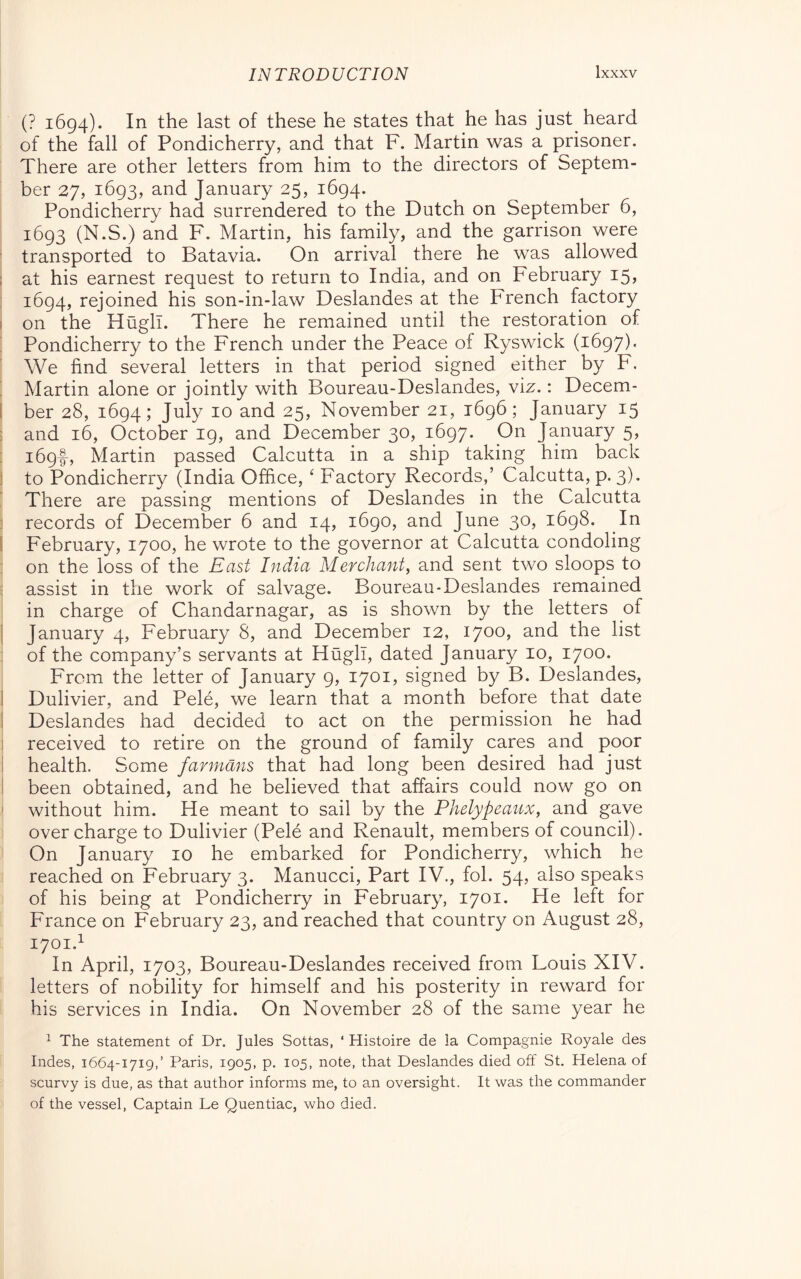 (? 1694). In the last of these he states that he has just heard of the fell of Pondicherry, and that F. Martin was a prisoner. There are other letters from him to the directors of Septem- ber 27, 1693, and January 25, 1694. Pondicherry had surrendered to the Dutch on September 6, 1693 (N.S.) and F. Martin, his family, and the garrison were transported to Batavia. On arrival there he was allowed ; at his earnest request to return to India, and on February 15, 1694, rejoined his son-in-law Deslandes at the French factory I on the Hugh. There he remained until the restoration of Pondicherry to the French under the Peace of Ryswick (1697). We find several letters in that period signed either by F. ’ Martin alone or jointly with Boureau-Deslandes, viz. : Decem- l ber 28, 1694; July 10 and 25, November 21, 1696; January 15 : and 16, October 19, and December 30, 1697. On January 5, : i69f, Martin passed Calcutta in a ship taking him back ) to Pondicherry (India Office, ‘ Factory Records,’ Calcutta, p. 3). There are passing mentions of Deslandes in the Calcutta ] records of December 6 and 14, 1690, and June 30, 1698. In 1 February, 1700, he wrote to the governor at Calcutta condoling : on the loss of the East India Merchant, and sent two sloops to assist in the work of salvage. Boureau-Deslandes remained in charge of Chandarnagar, as is shown by the letters of I January 4, February 8, and December 12, 1700, and the list of the company’s servants at Hugh, dated January 10, 1700. From the letter of January 9, 1701, signed by B. Deslandes, I Dulivier, and Pelé, we learn that a month before that date 1 Deslandes had decided to act on the permission he had 1 received to retire on the ground of family cares and poor i health. Some farrndns that had long been desired had just I been obtained, and he believed that affairs could now go on ' without him. He meant to sail by the Phelypeaux, and gave overcharge to Dulivier (Pelé and Renault, members of council). On January 10 he embarked for Pondicherry, which he reached on February 3. Manucci, Part IV., fob 54, also speaks of his being at Pondicherry in February, 1701. He left for France on February 23, and reached that country on August 28, 1701.^ In April, 1703, Boureau-Deslandes received from Louis XIV. letters of nobility for himself and his posterity in reward for his services in India. On November 28 of the same year he  The statement of Dr. Jules Sottas, ‘ Histoire de la Compagnie Royale des Indes, 1664-1719,’ Paris, 1905, p. 105, note, that Deslandes died off St. Helena of scurvy is due, as that author informs me, to an oversight. It was the commander of the vessel, Captain Le Quentiac, who died.