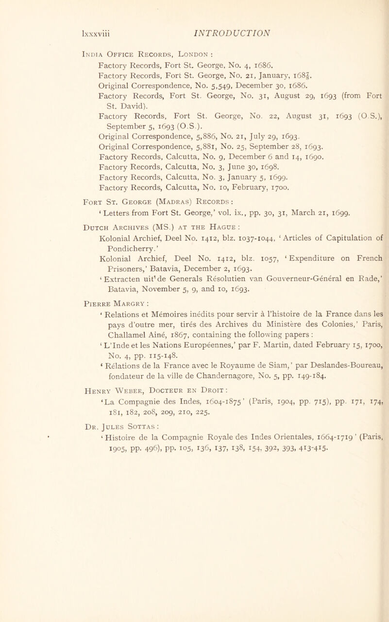 India Office Records, London : Factory Records, Fort St, George, No. 4, 1686. Factory Records, Fort St. George, No. 21, January, i68|. Original Correspondence, No. 5,549, December 30, 1686. Factory Records, Fort St. George, No. 31, August 29, 1693 (from Fort St. David). Factory Records, Fort St. George, No. 22, August 31, 1693 (O.S.), September 5, 1693 (O.S.). Original Correspondence, 5,886, No. 21, July 29, 1693. Original Correspondence, 5,881, No. 25, September 28, 1693. Factory Records, Calcutta, No. 9, December 6 and 14, 1690. Factory Records, Calcutta, No. 3, June 30, 1698. Factory Records, Calcutta, No. 3, January 5, 1699. Factory Records, Calcutta, No. 10, February, 1700. Fort St. George (Madras) Records : ‘Letters from Fort St. George,’ vol. ix., pp. 30, 31, March 21, 1699. Dutch Archives (MS.) at the Hague : Kolonial Archief, Deel No. 1412, biz. 1037-1044, ‘Articles of Capitulation of Pondicherry.’ Kolonial Archief, Deel No. 1412, biz. 1057, ‘ Expenditure on French Prisoners,’ Batavia, December 2, 1693. ‘ Extracten uitMe Generals Résolutien van Gouverneur-Général en Rade,’ Batavia, November 5, 9, and 10, 1693. Pierre Margry : ‘ Relations et Mémoires inédits pour servir à l’histoire de la France dans les pays d’outre mer, tirés des iVrchives du Ministère des Colonies,’ Paris, Challamel Ainé, 1867, containing the following papers : ‘ L’Inde et les Nations Européennes,’ par F. Martin, dated February 15, 1700, No. 4, pp. 115-148. ‘ Rélations de la France avec le Royaume de Siam, ’ par Deslandes-Boureau, fondateur de la ville de Chandernagore, No. 5, pp. 149-184. FIenry Weber, Docteur en Droit : ‘La Compagnie des Indes, 1604-1875’ (Paris, 1904, pp. 715), pp. 171, 174, 181, 182, 208, 209, 210, 225. Dr. Jules Sottas : ‘ Histoire de la Compagnie Royale des Indes Orientales, 1664-1719’ (Paris, 1905, pp. 496), pp. 105, 136, 137. 138, 154, 392, 393, 413-415.