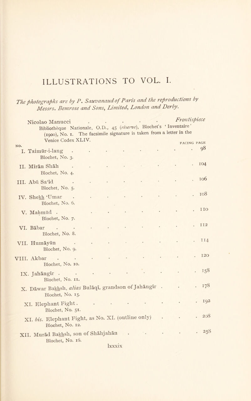 ILLUSTRATIONS TO VOL. 1. The photographs are by P. Sauvanaud of Paris and the reproductions by Messrs. Bemrose and Sons^ Limited^ London and Derby. Nicolao Manucci ^ Frontispiece Bibliothèque Nationale, O.D., 45 {reserve), Blochet’s ‘ Inventaire ’ (1900), No. I. The facsimile signature is taken from a letter in the Venice Codex XLIV. FACING PAGE NO. I. Taimur-i-lang Blochet, No. 3. 98 II. Miràn Shah Blochet, No. 4. III. AbuSa‘id Blochet, No. 5. IV. Sheldi ‘Umar Blochet, No. 6. V. Mahmud . Blochet, No. 7. 104 to6 108 no VI. Bàbar Blochet, No. 8. VII. Humayun Blochet, No. 9. VIII. Akbar ..••••• Blochet, No. 10. IX. Jahangir ..••••• Blochet, No. ii. X. Dawar Ba^sh, alias Bulaqi, grandson of Jahangir . Blochet, No. 15. XI. Elephant Fight. . . • • Blochet, No. 51. XI. bis. Elephant Fight, as No. XI. (outline only) Blochet, No. 12. XII. Murad Bakhsh, son of Shàhjahàn Blochet, No. ló. . 192 . 208 . 258