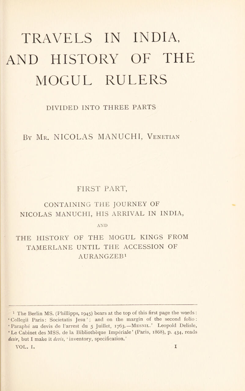 TRAVELS IN INDIA, AND HISTORY OF THE MOGUL RULERS DIVIDED INTO THREE PARTS By Mr. NICOLAS MANUCHI, Venetian FIRST PART, CONTAINING THE JOURNEY OF NICOLAS MANUCHI, HIS ARRIVAL IN INDIA, AND THE HISTORY OF THE MOGUL KINGS FROM TAMERLANE UNTIL TliE ACCESSION OF AURANGZEBi 1 The Berlin MS. (Phillipps, 1945) bears at the top of this first page the words ; ‘ Collegii Paris: Societatis Jesu ’ ; and on the margin of the second folio: ‘ Paraphé au devis de I’arrest du 5 Juillet, lybd*—Mesnil.’ Leopold Delisle, ‘ Le Cabinet des MSS. de la Bibliothèque Impériale’ (Paris, 1868), p. 434, reads desiv, but I make it devis, ‘ inventory, specification. ’