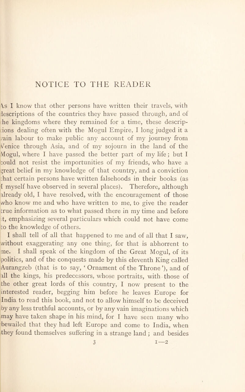 NOTICE TO THE READER \.s I know that other persons have written their travels, with iescriptions of the countries they have passed through, and of he kingdoms where they remained for a time, these descrip- :ions dealing often with the Mogul Empire, I long judged it a /ain labour to make public any account of my journey from Venice through Asia, and of my sojourn in the land of the Mogul, where I have passed the better part of my life ; but I :ould not resist the importunities of my friends, who have a ^reat belief in my knowledge of that country, and a conviction :hat certain persons have written falsehoods in their books (as [ myself have observed in several places). Therefore, although already old, I have resolved, with the encouragement of those vvho know me and who have written to me, to give the reader true information as to what passed there in my time and before t, emphasizing several particulars which could not have come to the knowledge of others, I shall tell of all that happened to me and of all that I saw, without exaggerating any one thing, for that is abhorrent to me. I shall speak of the kingdom of the Great Mogul, of its politics, and of the conquests made by this eleventh King called Aurangzeb (that is to say, ‘ Ornament of the Throne ’), and of ill the kings, his predecessors, whose portraits, with those of the other great lords of this country, I now present to the interested reader, begging him before he leaves Europe for India to read this book, and not to allow himself to be deceived by any less truthful accounts, or by any vain imaginations which may have taken shape in his mind, for I have seen many who bewailed that they had left Europe and come to India, when they found themselves suffering in a strange land ; and besides I—2