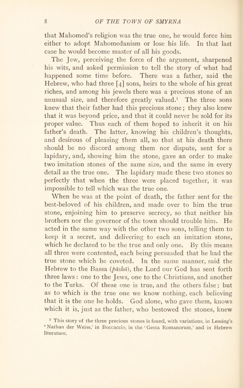 that Mahomed’s religion was the true one, he would force him either to adopt Mahomedanism or lose his life. In that last case he would become master of all his goods. The Jew, perceiving the force of the argument, sharpened his wits, and asked permission to tell the story of what had happened some time before. There was a father, said the Hebrew, who had three [4] sons, heirs to the whole of his great riches, and among his jewels there was a precious stone of an unusual size, and therefore greatly valued.^ The three sons knew that their father had this precious stone ; they also knew that it was beyond price, and that it could never be sold for its proper value. Thus each of them hoped to inherit it on his father’s death. The latter, knowing his children’s thoughts, and desirous of pleasing them all, so that at his death there should be no discord among them nor dispute, sent for a lapidary, and, showing him the stone, gave an order to make two imitation stones of the same size, and the same in every detail as the true one. The lapidary made these two stones so perfectly that when the three were placed together, it was impossible to tell which was the true one. When he was at the point of death, the father sent for the best-beloved of his children, and made over to him the true stone, enjoining him to preserve secrecy, so that neither his brothers nor the governor of the town should trouble him. He acted in the same way with the other two sons, telling them to keep it a secret, and delivering to each an imitation stone, which he declared to be the true and only one. By this means all three were contented, each being persuaded that he had the true stone which he coveted. In the same manner, said the Hebrew to the Bassa {pasha), the Lord our God has sent forth three laws : one to the Jews, one to the Christians, and another to the Turks. Of these one is true, and the others false; but as to which is the true one we know nothing, each believing that it is the one he holds. God alone, who gave them, knows which it is, just as the father, who bestowed the stones, knew ^ This story of the three precious stones is found, with variations, in Lessing’s ‘Nathan der Weise,’ in Boccaccio, in the ‘Gesta Romanorum,’ and in Hebrew literature.