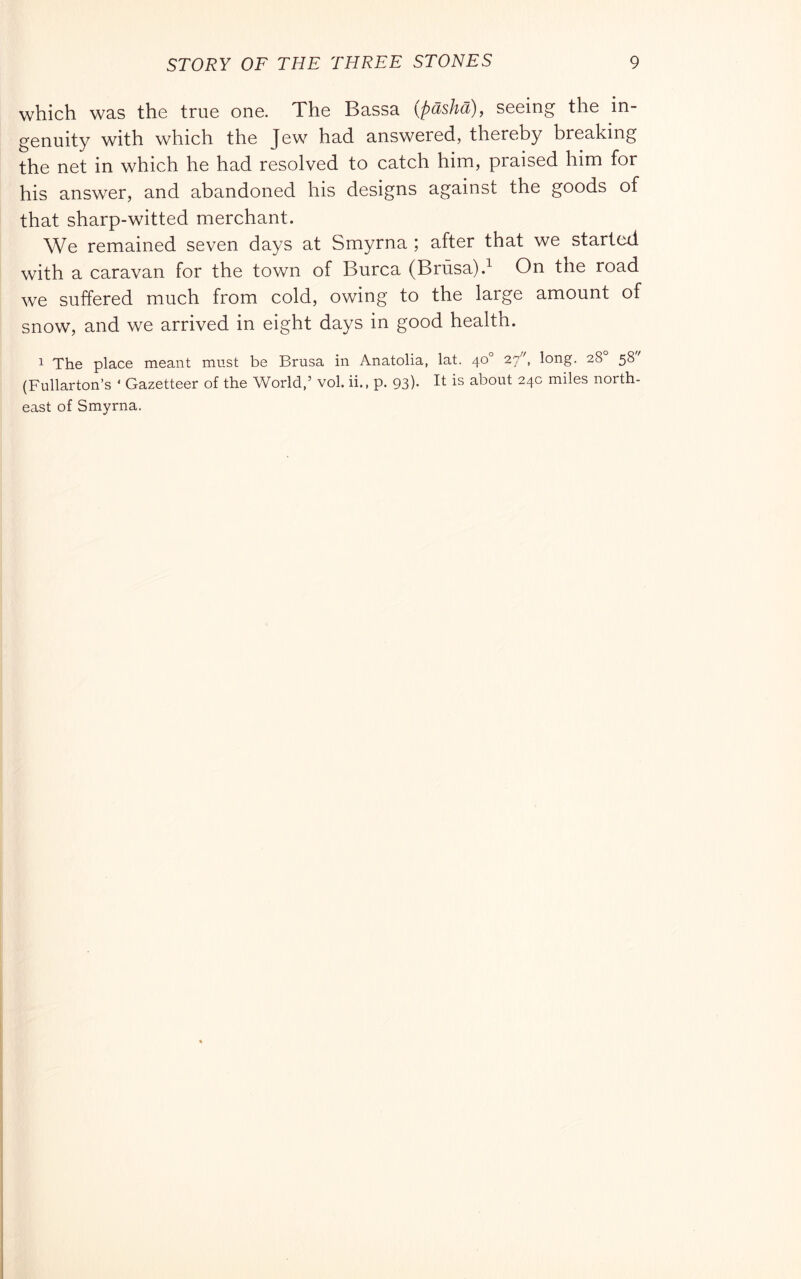 which was the true one. The Bassa {pdshà), seeing the in- genuity with which the Jew had answered, thereby breaking the net in which he had resolved to catch him, praised him for his answer, and abandoned his designs against the goods of that sharp-witted merchant. We remained seven days at Smyrna ; after that we started with a caravan for the town of Burca (Brùsa).^ On the road we suffered much from cold, owing to the large amount of snow, and we arrived in eight days in good health. 1 The place meant must be Drusa in Anatolia, lat. 40° 27, long. 28° 58 (Fullarton’s ‘ Gazetteer of the World,’ voi. ii., p. 93)- It is about 24c miles north- east of Smyrna.