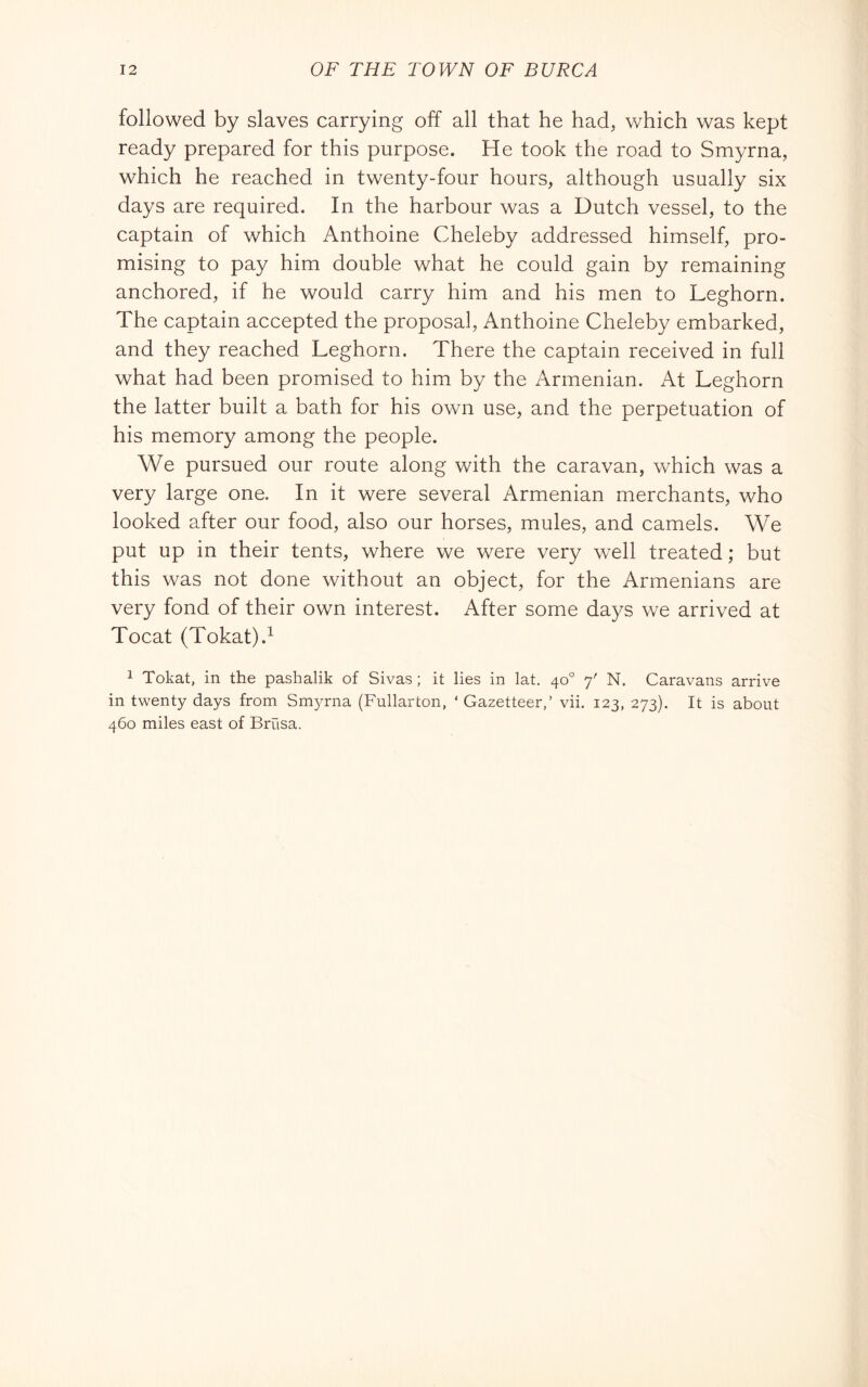 followed by slaves carrying off all that he had, which was kept ready prepared for this purpose. He took the road to Smyrna, which he reached in twenty-four hours, although usually six days are required. In the harbour was a Dutch vessel, to the captain of which Anthoine Cheleby addressed himself, pro- mising to pay him double what he could gain by remaining anchored, if he would carry him and his men to Leghorn. The captain accepted the proposal, Anthoine Cheleby embarked, and they reached Leghorn. There the captain received in full what had been promised to him by the Armenian. At Leghorn the latter built a bath for his own use, and the perpetuation of his memory among the people. We pursued our route along with the caravan, which was a very large one. In it were several Armenian merchants, who looked after our food, also our horses, mules, and camels. We put up in their tents, where we were very well treated ; but this was not done without an object, for the Armenians are very fond of their own interest. After some days we arrived at Tocat (Tokat).^ 1 Tokat, in the pashalik of Sivas ; it lies in lat. 40° 7' N. Caravans arrive in twenty days from Smyrna (Fullarton, ‘ Gazetteer,’ vii. 123, 273). It is about 460 miles east of Brasa.