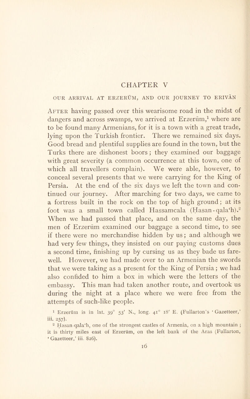 OUR ARRIVAL AT ERZERUM, AND OUR JOURNEY TO ERIVÀN After having passed over this wearisome road in the midst of dangers and across swamps, we arrived at Erzerùm,^ where are to be found many Armenians, for it is a town with a great trade, lying upon the Turkish frontier. There we remained six days. Good bread and plentiful supplies are found in the town, but the Turks there are dishonest boors ; they examined our baggage with great severity (a common occurrence at this town, one of which all travellers complain). We were able, however, to conceal several presents that we were carrying for the King of Persia. At the end of the six days we left the town and con- tinued our journey. After marching for two days, we came to a fortress built in the rock on the top of high ground ; at its foot was a small town called Hassamcala (Hasan-qala‘h).^ When we had passed that place, and on the same day, the men of Erzerfim examined our baggage a second time, to see if there were no merchandise hidden by us ; and although we had very few things, they insisted on our paying customs dues a second time, finishing up by cursing us as they bade us fare- well. However, we had made over to an Armenian the swords that we were taking as a present for the King of Persia ; we had also confided to him a box in which were the letters of the embassy. This man had taken another route, and overtook us during the night at a place where we were free from the attempts of such-like people. 1 Erzerum is in lat. 39° 53' N., long. 41° 18' E. (Fullarton’s ‘ Gazetteer,’ iii. 257). 2 Hasan-qala'h, one of the strongest castles of Armenia, on a high mountain ; it is thirty miles east of Erzerum, on the left bank of the Aras (Fullarton, * Gazetteer,’ iii. 826).