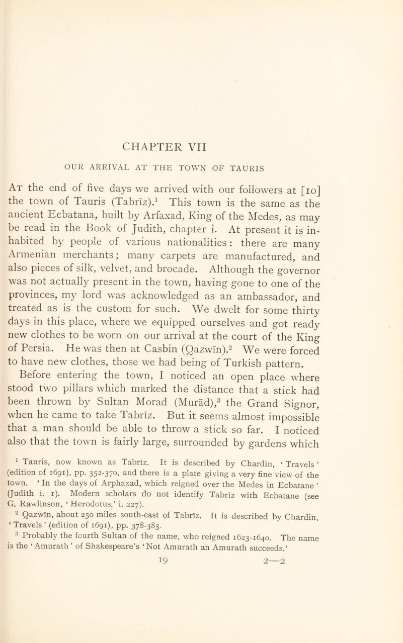 OUR ARRIVAL AT THE TOWN OF TAURIS At the end of five days we arrived with our followers at [lo] the town of Tauris (Tabrlz)d This town is the same as the ancient Ecbatana, built by Arfaxad, King of the Medes, as may be read in the Book of Judith, chapter i. At present it is in- habited by people of various nationalities : there are many Armenian merchants; many carpets are manufactured, and also pieces of silk, velvet, and brocade. Although the governor was not actually present in the town, having gone to one of the provinces, my lord was acknowledged as an ambassador, and treated as is the custom for such. We dwelt for some thirty days in this place, where we equipped ourselves and got ready new clothes to be worn on our arrival at the court of the King of Persia. He was then at Casbin (Qazwln).^ We were forced to have new clothes, those we had being of Turkish pattern. Before entering the town, I noticed an open place where stood two pillars which marked the distance that a stick had been thrown by Sultan Morad (Murad),^ the Grand Signor, when he came to take Tabriz. But it seems almost impossible that a man should be able to throw a stick so far. I noticed also that the town is fairly large, surrounded by gardens which ^ Tauris, now known as Tabriz. It is described by Chardin, ‘ Travels ’ (edition of 1691), pp. 352-370. and there is a plate giving a very fine view of the town. ‘ In the days of Arphaxad, which reigned over the Medes in Ecbatane ’ (Judith i. i). Modern scholars do not identify Tabriz with Ecbatane (see G. Rawlinson, ‘ Herodotus,’ i. 227). 2 Qazwin, about 250 miles south-east of Tabriz. It is described by Chardin, ‘ Travels ’ (edition of 1691), pp. 378-383. 3 Probably the fourth Sultan of the name, who reigned 1623-1640. The name is the ‘ Amurath ’ of Shakespeare’s ‘Not Amurath an Amurath succeeds.’