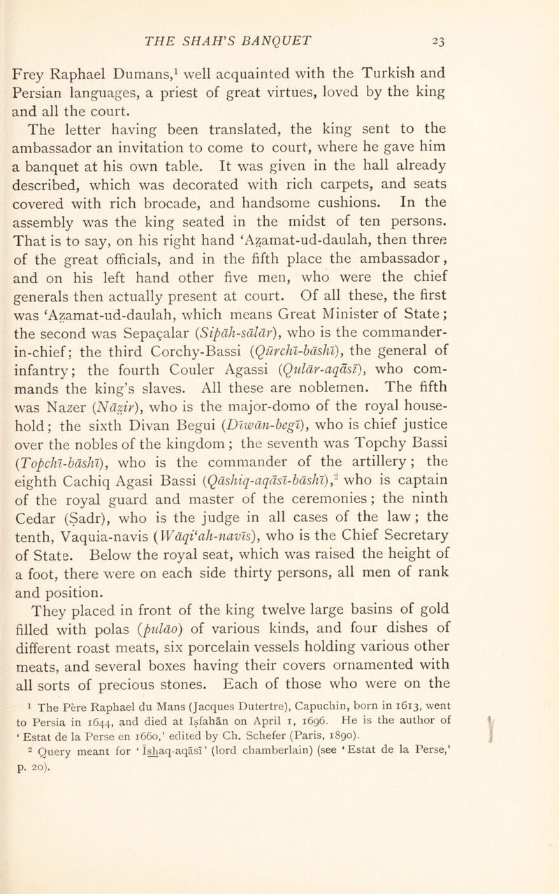 Frey Raphael Dumans/ well acquainted with the Turkish and Persian languages, a priest of great virtues, loved by the king and all the court. The letter having been translated, the king sent to the ambassador an invitation to come to court, where he gave him a banquet at his own table. It was given in the hall already described, which was decorated with rich carpets, and seats covered with rich brocade, and handsome cushions. In the assembly was the king seated in the midst of ten persons. That is to say, on his right hand 'Azamat-ud-daulah, then three of the great officials, and in the fifth place the ambassador, and on his left hand other five men, who were the chief generals then actually present at court. Of all these, the first was ‘Azamat-ud-daulah, which means Great Minister of State; the second was Sepa9alar (Sipah-scildr), who is the commander- in-chief ; the third Corchy-Bassi {Qurcìil-hasìn), the general of infantry; the fourth Couler Agassi (Qular-aqdsi), who com- mands the king’s slaves. All these are noblemen. The fifth was Nazer {Nazir), who is the major-domo of the royal house- hold ; the sixth Divan Begui {Dlwan-hegt), who is chief justice over the nobles of the kingdom ; the seventh was Topchy Bassi (Topchl-hashl), who is the commander of the artillery ; the eighth Cachiq Agasi Bassi {Qdshiq-aqasl-hasht)p who is captain of the royal guard and master of the ceremonies ; the ninth Cedar (Sadr), who is the judge in all cases of the law ; the tenth, Vaquia-navis {Wdqi‘ah-navls), who is the Chief Secretary of State. Below the royal seat, which was raised the height of a foot, there were on each side thirty persons, all men of rank and position. They placed in front of the king twelve large basins of gold filled with polas (puldo) of various kinds, and four dishes of different roast meats, six porcelain vessels holding various other meats, and several boxes having their covers ornamented with all sorts of precious stones. Each of those who were on the 1 The Pére Raphael du Mans (Jacques Dutertre), Capuchin, born in 1613, went to Persia in 1644, and died at Isfahan on April i, 1696. He is the author of ‘ Estat de la Perse en 1660,’ edited by Ch. Schefer (Paris, 1890). “ Query meant for ‘ Ishaq-aqasi ’ (lord chamberlain) (see ‘Estat de la Perse,’ p. 20).