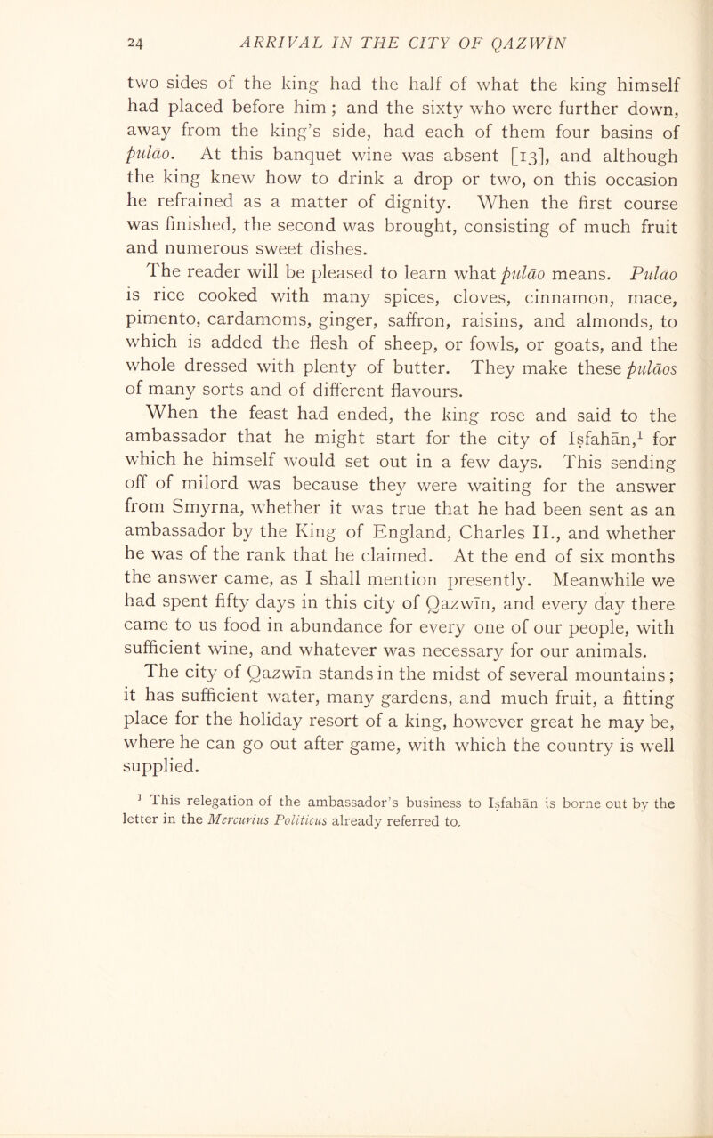 two sides of the king had the half of what the king himself had placed before him ; and the sixty who were further down, away from the king’s side, had each of them four basins of pulcio. At this banquet wine was absent [13], and although the king knew how to drink a drop or two, on this occasion he refrained as a matter of dignity. When the first course was finished, the second was brought, consisting of much fruit and numerous sweet dishes. The reader will be pleased to learn whdiipulao means. Piildo is rice cooked with many spices, cloves, cinnamon, mace, pimento, cardamoms, ginger, saffron, raisins, and almonds, to which is added the flesh of sheep, or fowls, or goats, and the whole dressed with plenty of butter. They make these puldos of many sorts and of different flavours. When the feast had ended, the king rose and said to the ambassador that he might start for the city of Isfahan,^ for which he himself would set out in a few days. This sending off of milord was because they were waiting for the answer from Smyrna, whether it was true that he had been sent as an ambassador by the King of England, Charles IT, and whether he was of the rank that he claimed. At the end of six months the answer came, as I shall mention presently. Meanwhile we had spent fifty days in this city of Qazwln, and every day there came to us food in abundance for every one of our people, with sufficient wine, and whatever was necessary for our animals. The city of Qazwln stands in the midst of several mountains ; it has sufficient water, many gardens, and much fruit, a fitting place for the holiday resort of a king, however great he may be, where he can go out after game, with which the country is well supplied. ^ This relegation of the ambassador’s business to Isfahan is borne out by the letter in the Mercuriiis Politicus already referred to.