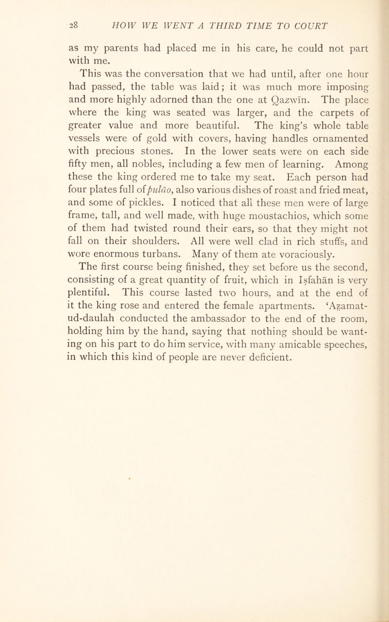 as my parents had placed me in his care, he could not part with me. This was the conversation that we had until, after one hour had passed, the table was laid ; it was much more imposing and more highly adorned than the one at Qazwln. The place where the king was seated was larger, and the carpets of greater value and more beautiful. The king’s whole table vessels were of gold with covers, having handles ornamented with precious stones. In the lower seats were on each side fifty men, all nobles, including a few men of learning. Among these the king ordered me to take my seat. Each person had four plates full ofpuldo, also various dishes of roast and fried meat, and some of pickles. I noticed that all these men were of large frame, tall, and well made, with huge moustachios, which some of them had twisted round their ears, so that they might not fall on their shoulders. All were well clad in rich stuffs, and wore enormous turbans. Many of them ate voraciously. The first course being finished, they set before us the second, consisting of a great quantity of fruit, which in Isfahan is very plentiful. This course lasted two hours, and at the end of it the king rose and entered the female apartments. ^Azamat- ud-daulah conducted the ambassador to the end of the room, holding him by the hand, saying that nothing should be want- ing on his part to do him service, with many amicable speeches, in which this kind of people are never deficient.