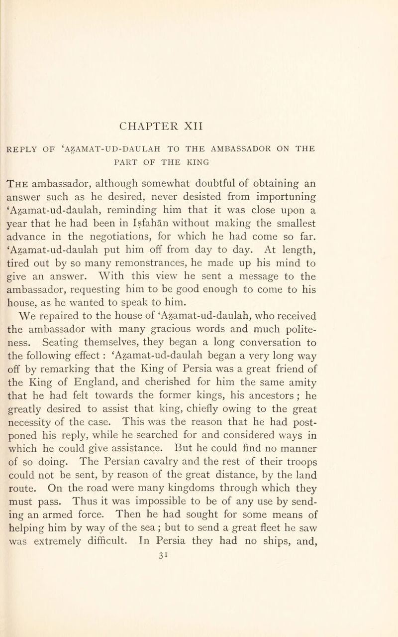REPLY OF ‘AZAMAT-UD-DAULAH TO THE AMBASSADOR ON THE PART OF THE KING The ambassador, although somewhat doubtful of obtaining an answer such as he desired, never desisted from importuning 'Azamat-ud-daulah, reminding him that it was close upon a year that he had been in Isfahan without making the smallest advance in the negotiations, for which he had come so far. ‘Azamat-ud-daulah put him off from day to day. At length, tired out by so many remonstrances, he made up his mind to give an answer. With this view he sent a message to the ambassador, requesting him to be good enough to come to his house, as he wanted to speak to him. We repaired to the house of 'Azamat-ud-daulah, who received the ambassador with many gracious words and much polite- ness. Seating themselves, they began a long conversation to the following effect : ‘Azamat-ud-daulah began a very long way off by remarking that the King of Persia was a great friend of the King of England, and cherished for him the same amity that he had felt towards the former kings, his ancestors ; he greatly desired to assist that king, chiefly owing to the great necessity of the case. This was the reason that he had post- poned his reply, while he searched for and considered ways in which he could give assistance. But he could find no manner of so doing. The Persian cavalry and the rest of their troops could not be sent, by reason of the great distance, by the land route. On the road were many kingdoms through which they must pass. Thus it was impossible to be of any use by send- ing an armed force. Then he had sought for some means of helping him by way of the sea ; but to send a great fleet he saw was extremely difficult. In Persia they had no ships, and,