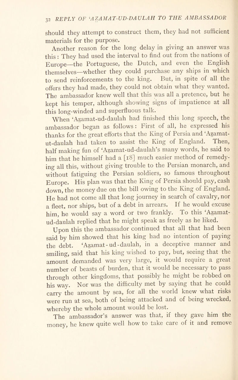should they attempt to construct them, they had not sufficient materials for the purpose. Another reason for the long delay in giving an answer was this : They had used the interval to find out from the nations of Europe—the Portuguese, the Dutch, and even the English themselves—whether they could purchase any ships in which to send reinforcements to the king. But, in spite of all the offers they had made, they could not obtain what they wanted. The ambassador knew well that this was all a pretence, but he kept his temper, although showing signs of impatience at all this long-winded and superfluous talk. When ‘Azamat-ud-daulah had finished this long speech, the ambassador began as follows : First of all, he expressed his thanks for the great efforts that the King of Persia and ‘Azamat- ut-daulah had taken to assist the King of England. Then, half making fun of 'Azamat-ud-daulah’s many words, he said to him that he himself had a [i8] much easier method of remedy- ing all this, without giving trouble to the Persian monarch, and without fatiguing the Persian soldiers, so famous throughout Europe. His plan was that the King of Persia should pay, cash down, the money due on the bill owing to the King of England. He had not come all that long journey in search of cavalry, nor a fleet, nor ships, but of a debt in arrears. If he would excuse him, he would say a word or two frankly. To this ‘Azamat- ud-daulah replied that he might speak as freely as he liked. Upon this the ambassador continued that all that had been said by him showed that his king had no intention of paying the debt. ‘Azamat-ud-daulah, in a deceptive manner and smiling, said that his king wished to pay, but, seeing that the amount demanded was very large, it would require a great number of beasts of burden, that it would be necessary to pass through other kingdoms, that possibly he might be robbed on his way. Nor was the difficulty met by saying that he could carry the amount by sea, for all the world knew what risks were run at sea, both of being attacked and of being wrecked, whereby the whole amount would be lost. The ambassador’s answer was that, if they gave him the money, he knew quite well how to take care of it and remove