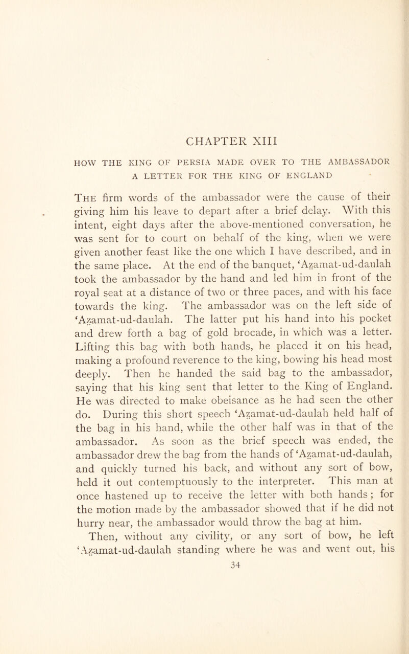 HOW THE KING OF PERSIA MADE OVER TO THE AMBASSADOR A LETTER FOR THE KING OF ENGLAND The firm words of the ambassador were the cause of their giving him his leave to depart after a brief delay. With this intent, eight days after the above-mentioned conversation, he was sent for to court on behalf of the king, when we were given another feast like the one which I have described, and in the same place. At the end of the banquet, 'Azamat-ud-daulah took the ambassador by the hand and led him in front of the royal seat at a distance of two or three paces, and with his face towards the king. The ambassador was on the left side of ‘Azamat-ud-daulah. The latter put his hand into his pocket and drew forth a bag of gold brocade, in which was a letter. Lifting this bag with both hands, he placed it on his head, making a profound reverence to the king, bowing his head most deeply. Then he handed the said bag to the ambassador, saying that his king sent that letter to the King of England. He was directed to make obeisance as he had seen the other do. During this short speech ‘Azamat-ud-daulah held half of the bag in his hand, while the other half was in that of the ambassador. As soon as the brief speech was ended, the ambassador drew the bag from the hands of ‘Azamat-ud-daulah, and quickly turned his back, and without any sort of bow, held it out contemptuously to the interpreter. This man at once hastened up to receive the letter with both hands ; for the motion made by the ambassador showed that if he did not hurry near, the ambassador would throw the bag at him. Then, without any civility, or any sort of bow, he left k\zamat-ud-daulah standing where he was and went out, his