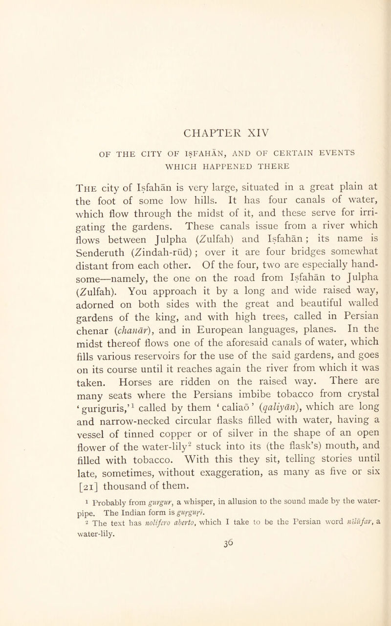 OF THE CITY OF ISFAHAN, AND OF CERTAIN EVENTS WHICH HAPPENED THERE The city of Isfahan is very large, situated in a great plain at the foot of some low hills. It has four canals of water, which flow through the midst of it, and these serve for irri- gating the gardens. These canals issue from a river which flows between Julpha (Zulfah) and Isfahan; its name is Senderuth (Zindah-rud) ; over it are four bridges somewhat distant from each other. Of the four, two are especially hand- some—namely, the one on the road from Isfahan to Julpha (Zulfah). You approach it by a long and wide raised way, adorned on both sides with the great and beautiful walled gardens of the king, and with high trees, called in Persian chenar (chanar), and in European languages, planes. In the midst thereof flows one of the aforesaid canals of water, which fills various reservoirs for the use of the said gardens, and goes on its course until it reaches again the river from which it was taken. Horses are ridden on the raised way. There are many seats where the Persians imbibe tobacco from crystal ‘ guriguris,’^ called by them ‘ caliao ’ (qaliyan), which are long and narrow-necked circular flasks filled with water, having a vessel of tinned copper or of silver in the shape of an open flower of the water-lily^ stuck into its (the flask’s) mouth, and filled with tobacco. With this they sit, telling stories until late, sometimes, without exaggeration, as many as five or six [21] thousand of them. 1 Probably from gurgur, a whisper, in allusion to the sound made by the water- pipe. The Indian form is giirguru 2 The text has nolifero aberto, which I take to be the Persian word nllufav, a water-lily. 3d