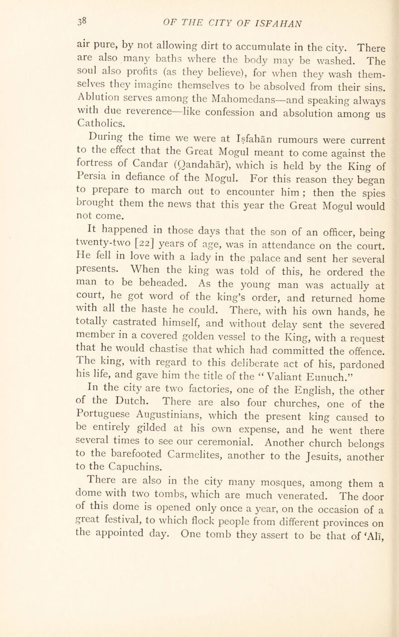 air pure, by not allowing dirt to accumulate in the city. There are also many baths where the body ma^/ be washed. The soul also piofits (as they believe), for when they wash them- selves they imagine themselves to be absolved from their sins. Ablution serves among the Mahomedans—and speaking always with due leverence like confession and absolution among us Catholics. During the time we were at Isfahan rumours were current to the effect that the Great Mogul meant to come against the fortress of Candar (Qandahàr), which is held by the King of Persia in defiance of the Mogul. For this reason they began to prepare to march out to encounter him ; then the spies brought them the news that this year the Great Mogul would not come. It happened in those days that the son of an officer, being twenty-two [22] years of age, was in attendance on the court. He fell in love with a lady in the palace and sent her several presents. When the king was told of this, he ordered the man to be beheaded. As the young man was actually at couit, he got word of the king’s order, and returned home with all the haste he could. There, with his own hands, he totally castrated himself, and without delay sent the severed membei in a covered golden vessel to the King, with a request that he would chastise that which had committed the offence. The king, with regard to this deliberate act of his, pardoned his life, and gave him the title of the Valiant Eunuch.” In the city are two factories, one of the English, the other of the Dutch. There are also four churches, one of the Portuguese Augustinians, which the present king caused to be entirely gilded at his own expense, and he went there several times to see our ceremonial. Another church belongs to the barefooted Carmelites, another to the Jesuits, another to the Capuchins. There are also in the city many mosques, among them a dome with two tombs, which are much venerated. The door of this dome is opened only once a year, on the occasion of a great festival, to which flock people from different provinces on the appointed day. One tomb they assert to be that of ^All,