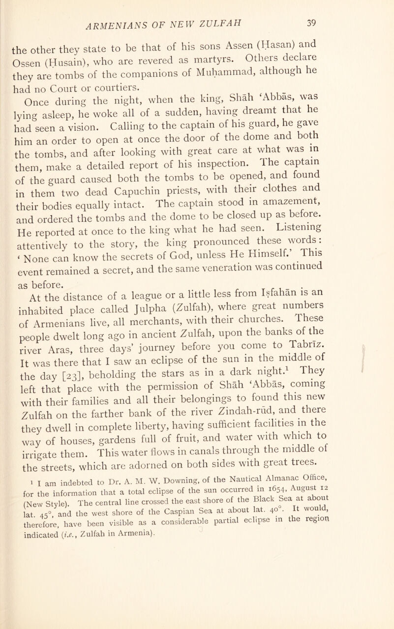 ARMENIANS OF NEW ZULFAH the other they state to be that of his sons Assen (Hasan) and Ossen (Husain), who are revered as martyrs. Others declare they are tombs of the companions of Muhammad, although he had no Court or courtiers. Once during the night, when the king, Shah ‘Abbas, was lying asleep, he woke all of a sudden, having dreamt that he had seen a vision. Calling to the captain of his guard, he gave him an order to open at once the door of the dome and bot the tombs, and after looking with great care at what was m them, make a detailed report of his inspection. Ihe captain of the guard caused both the tombs to be opened, and found in them two dead Capuchin priests, with their clothes and their bodies equally intact. The captain stood m amazement, and ordered the tombs and the dome to be closed up as before. He reported at once to the king what he had seen. Listening attentively to the story, the king pronounced these words: ‘ None can know the secrets of God, unless He Himself. This event remained a secret, and the same veneration was continued as before. t r i - • At the distance of a league or a little less from Isfahan is an inhabited place called Julpha (Zulfah), where great numbers of Armenians live, all merchants, with their churches. These people dwelt long ago in ancient Zulfah, upon the banks of the river Aras, three days’ journey before you come to Tabriz. It was there that I saw an eclipse of the sun in the middle of the day [23], beholding the stars as in a dark night. They left that place with the permission of Shah ‘Abbas, coming with their families and all their belongings to found this new Zulfah on the farther bank of the river Zindah-rild, and there they dwell in complete liberty, having sufficient facilities m the way of houses, gardens full of fruit, and water with which to irrigate them. This water flows in canals through the middle ol the streets, which are adorned on both sides with great trees. 1 I am indebted to Dr. A. M. W. Downing, of the Nautical Almanac Office, for the information that a total eclipse of the sun occurred in 1654, August 12 (New Style). The central line crossed the east shore of the Black Sea at abou lat 4S°, and the west shore of the Caspian Sea at about lat. 40 • It would, therefore, have been visible as a considerable partial eclipse m the region indicated {i.c., Zulfah in Armenia).