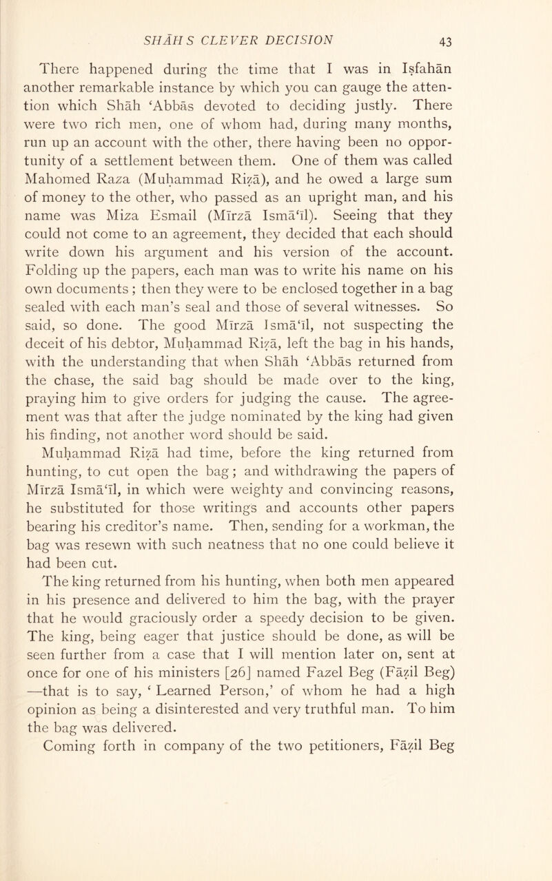 There happened during the time that I was in Isfahan another remarkable instance by which you can gauge the atten- tion which Shah ‘Abbas devoted to deciding justly. There were two rich men, one of whom had, during many months, run up an account with the other, there having been no oppor- tunity of a settlement between them. One of them was called Mahomed Raza (Muhammad Riza), and he owed a large sum of money to the other, who passed as an upright man, and his name was Miza Esmail (Mirza Ismahl). Seeing that they could not come to an agreement, they decided that each should write down his argument and his version of the account. Folding up the papers, each man was to write his name on his ov/n documents ; then they were to be enclosed together in a bag sealed with each man’s seal and those of several witnesses. So said, so done. The good Mirza Jsma‘ll, not suspecting the deceit of his debtor, Muhammad Riza, left the bag in his hands, with the understanding that when Shah ‘Abbas returned from the chase, the said bag should be made over to the king, praying him to give orders for judging the cause. The agree- ment was that after the judge nominated by the king had given his finding, not another word should be said. Muhammad Riza had time, before the king returned from hunting, to cut open the bag ; and withdrawing the papers of Mirza Isma‘il, in which were weighty and convincing reasons, he substituted for those writings and accounts other papers bearing his creditor’s name. Then, sending for a workman, the bag was resewn with such neatness that no one could believe it had been cut. The king returned from his hunting, when both men appeared in his presence and delivered to him the bag, with the prayer that he would graciously order a speedy decision to be given. The king, being eager that justice should be done, as will be seen further from a case that I will mention later on, sent at once for one of his ministers [26] named Fazel Beg (Fazil Beg) —that is to say, ‘ Beamed Person,’ of whom he had a high opinion as being a disinterested and very truthful man. To him the bag was delivered. Coming forth in company of the two petitioners, Fazil Beg