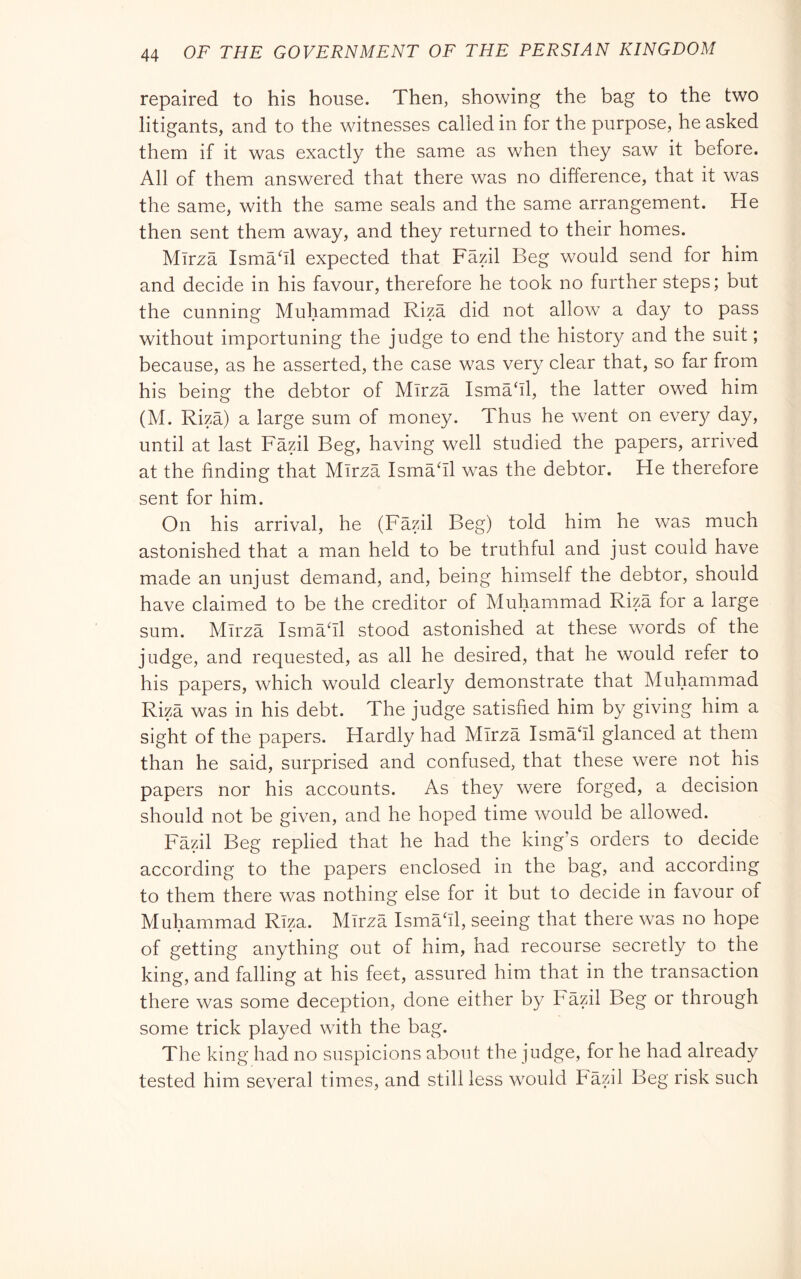 repaired to his house. Then, showing the bag to the two litigants, and to the witnesses called in for the purpose, he asked them if it was exactly the same as when they saw it before. All of them answered that there was no difference, that it was the same, with the same seals and the same arrangement. He then sent them away, and they returned to their homes. Mirza Ismahl expected that Fazil Beg would send for him and decide in his favour, therefore he took no further steps; but the cunning Muhammad Riza did not allow a day to pass without importuning the judge to end the history and the suit ; because, as he asserted, the case was very clear that, so far from his being the debtor of Mirza Ismahl, the latter owed him (M. Riza) a large sum of money. Thus he went on every day, until at last Fazil Beg, having well studied the papers, arrived at the finding that Mirza Ismadl was the debtor. He therefore sent for him. On his arrival, he (Fazil Beg) told him he was much astonished that a man held to be truthful and just could have made an unjust demand, and, being himself the debtor, should have claimed to be the creditor of Muhammad Riza for a large sum. Mirza Ismadl stood astonished at these words of the judge, and requested, as all he desired, that he would refer to his papers, which would clearly demonstrate that Muhammad Riza was in his debt. The judge satisfied him by giving him a sight of the papers. Hardly had Mirza Ismafil glanced at them than he said, surprised and confused, that these were not his papers nor his accounts. As they were forged, a decision should not be given, and he hoped time would be allowed. Fazil Beg replied that he had the king’s orders to decide according to the papers enclosed in the bag, and according to them there was nothing else for it but to decide in favour of Muhammad Riza. Mirza Ismafil, seeing that there was no hope of getting anything out of him, had recourse secretly to the king, and falling at his feet, assured him that in the transaction there was some deception, done either by Fazil Beg or through some trick played with the bag. The king had no suspicions about the judge, for he had already tested him several times, and still less would hazil Beg risk such