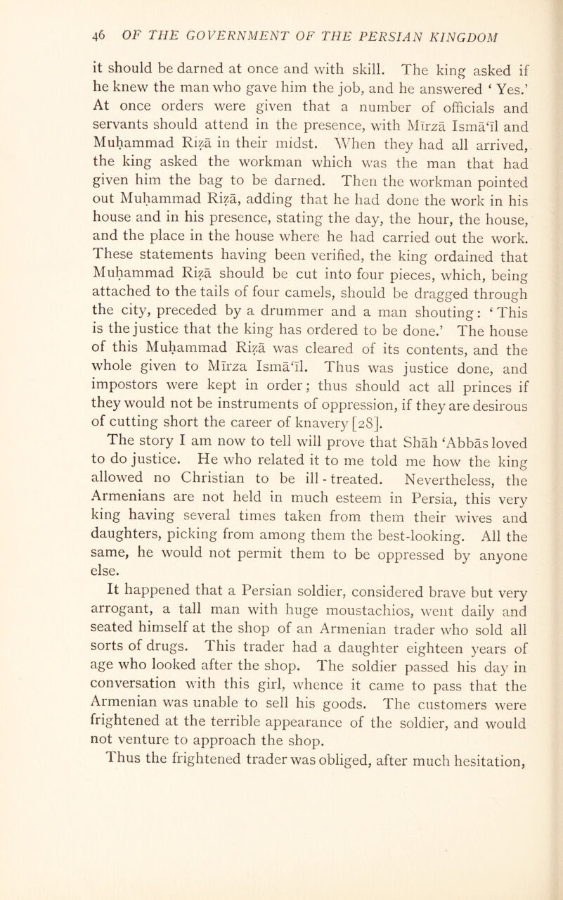 it should be darned at once and with skill. The king asked if he knew the man who gave him the job, and he answered ‘ Yes.’ At once orders were given that a number of officials and servants should attend in the presence, with Mirza Ismaffi and Muhammad Riza in their midst. When they had all arrived, the king asked the workman which was the man that had given him the bag to be darned. Then the workman pointed out Muhammad Riza, adding that he had done the work in his house and in his presence, stating the day, the hour, the house, and the place in the house where he had carried out the work. These statements having been verified, the king ordained that Muhammad Riza should be cut into four pieces, which, being attached to the tails of four camels, should be dragged through the city, preceded by a drummer and a man shouting : ‘ This is the justice that the king has ordered to be done.’ The house • a. d ^ was cleared of its contents, and the whole given to Mirza Ismaffi. Thus was justice done, and impostors were kept in order; thus should act all princes if they would not be instruments of oppression, if they are desirous of cutting short the career of knavery [28]. The story I am now to tell will prove that Shah ‘Abbas loved to do justice. He who related it to me told me how the king allowed no Christian to be ill-treated. Nevertheless, the Armenians are not held in much esteem in Persia, this very king having several times taken from them their wives and daughters, picking from among them the best-looking. All the same, he would not permit them to be oppressed by anyone else. It happened that a Persian soldier, considered brave but very arrogant, a tall man with huge moustachios, went daily and seated himself at the shop of an Armenian trader who sold all sorts of drugs. 1 his trader had a daughter eighteen years of age who looked after the shop. The soldier passed his day in conversation with this girl, whence it came to pass that the Armenian was unable to sell his goods. The customers were frightened at the terrible appearance of the soldier, and would not venture to approach the shop. Thus the frightened trader was obliged, after much hesitation.