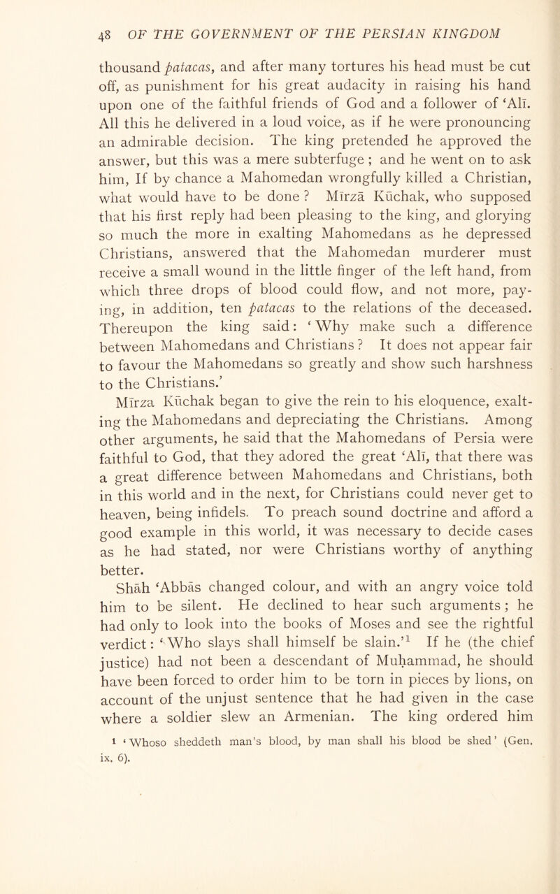 thousand patacas^ and after many tortures his head must be cut off, as punishment for his great audacity in raising his hand upon one of the faithful friends of God and a follower of ‘All. All this he delivered in a loud voice, as if he were pronouncing an admirable decision. The king pretended he approved the answer, but this was a mere subterfuge ; and he went on to ask him. If by chance a Mahomedan wrongfully killed a Christian, what would have to be done ? Mlrza Kuchak, who supposed that his first reply had been pleasing to the king, and glorying so much the more in exalting Mahomedans as he depressed Christians, answered that the Mahomedan murderer must receive a small wound in the little finger of the left hand, from which three drops of blood could flow, and not more, pay- ing, in addition, ten patacas to the relations of the deceased. Thereupon the king said : ‘ Why make such a difference between Mahomedans and Christians ? It does not appear fair to favour the Mahomedans so greatly and show such harshness to the Christians.’ Mlrza Kuchak began to give the rein to his eloquence, exalt- ing the Mahomedans and depreciating the Christians. Among other arguments, he said that the Mahomedans of Persia were faithful to God, that they adored the great ‘All, that there was a great difference between Mahomedans and Christians, both in this world and in the next, for Christians could never get to heaven, being infidels. To preach sound doctrine and afford a good example in this world, it was necessary to decide cases as he had stated, nor were Christians worthy of anything better. Shah ‘Abbas changed colour, and with an angry voice told him to be silent. He declined to hear such arguments ; he had only to look into the books of Moses and see the rightful verdict: ‘Who slays shall himself be slain.’^ If he (the chief justice) had not been a descendant of Muhammad, he should have been forced to order him to be torn in pieces by lions, on account of the unjust sentence that he had given in the case where a soldier slew an Armenian. The king ordered him 1 ‘Whoso sheddeth man’s blood, by man shall his blood be shed’ (Gen. ix. 6).
