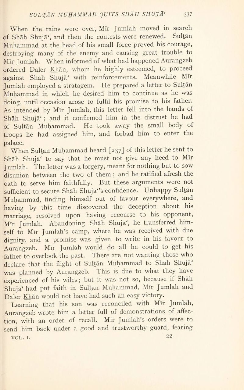 When the rains were over, MTr Jumlah moved in search of Shah Shuja‘, and then the contests were renewed. Sultan Muhammad at the head of his small force proved his courage, destroying many of the enemy and causing great trouble to Mir Jumdah. When informed of what had happened Aurangzeb ordered Daler Khan, whom he highly esteemed, to proceed against Shah Shuja‘ with reinforcements. Meanwhile MTr Jumlah employed a stratagem. He prepared a letter to Sultan Muhammad in which he desired him to continue as he was doing, until occasion arose to fulfil his promise to his father. As intended by Mir Jumlah, this letter fell into the hands of Shah Shuja‘ ; and it confirmed him in the distrust he had of Sultan Muhammad. He took away the small body of troops he had assigned him, and forbad him to enter the palace. When Sultan Muhammad heard [237] of this letter he sent to Shah Shuja‘ to say that he must not give any heed to Mir Jumlah. The letter was a forgery, meant for nothing but to sow disunion between the two of them ; and he ratified afresh the oath to serve him faithfully. But these arguments were not sufficient to secure Shah Shuja‘’s confidence. Unhappy Sultan Muhammad, finding himself out of favour everywhere, and having by this time discovered the deception about his marriage, resolved upon having recourse to his opponent, Mir Jumlah. Abandoning Shah ShujaS he transferred him- self to Mir Jumlah’s camp, where he was received with due dignity, and a promise was given to write in his favour to Aurangzeb. Mir Jumlah would do all he could to get his father to overlook the past. There are not wanting those who declare that the flight of Sultan Muhammad to Shah Shuja‘ was planned by Aurangzeb. This is due to what they have experienced of his wiles 5 but it was not so, because if Shah Shuja‘ had put faith in Sultan Muhammad, Mir Jumlah and Daler Khan would not have had such an easy victory. Learning that his son was reconciled with Mir Jumlah, Aurangzeb wrote him a letter full of demonstrations of affec- tion, with an order of recall. Mir Jumlah’s orders were to send him back under a good and trustworthy guard, fearing 22 VOL. I,