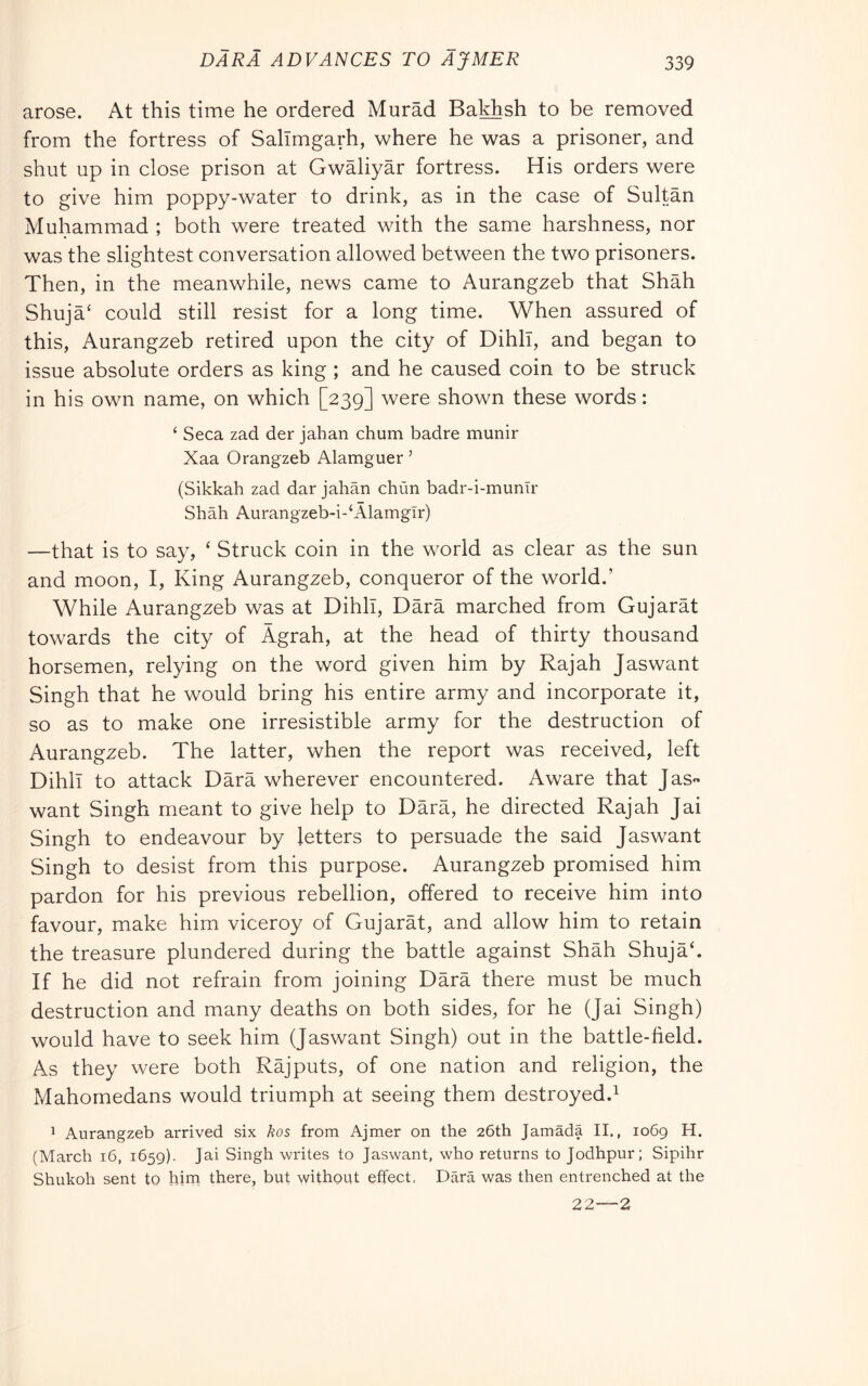 arose. At this time he ordered Murad Bakhsh to be removed from the fortress of Sallmgarh, where he was a prisoner, and shut up in close prison at Gwaliyar fortress. His orders were to give him poppy-water to drink, as in the case of Sultan Muhammad ; both were treated with the same harshness, nor was the slightest conversation allowed between the two prisoners. Then, in the meanwhile, news came to Aurangzeb that Shah Shuja‘ could still resist for a long time. When assured of this, Aurangzeb retired upon the city of Dihll, and began to issue absolute orders as king ; and he caused coin to be struck in his own name, on which [239] were shown these words : ‘ Seca zad der jahan chum badre munir Xaa Orangzeb Alamguer ’ (Sikkah zad dar jahàn chùn badr-i-mumr Shah Aurangzeb-i-‘AlamgIr) —that is to say, ‘ Struck coin in the world as clear as the sun and moon, I, King Aurangzeb, conqueror of the world.’ While Aurangzeb was at Dihll, Darà marched from Gujarat towards the city of Àgrah, at the head of thirty thousand horsemen, relying on the word given him by Rajah Jaswant Singh that he would bring his entire army and incorporate it, so as to make one irresistible army for the destruction of Aurangzeb. The latter, when the report was received, left Dihll to attack Darà wherever encountered. Aware that JaS want Singh meant to give help to Dàrà, he directed Rajah Jai Singh to endeavour by letters to persuade the said Jaswant Singh to desist from this purpose. Aurangzeb promised him pardon for his previous rebellion, offered to receive him into favour, make him viceroy of Gujaràt, and allow him to retain the treasure plundered during the battle against Shàh Shujàh If he did not refrain from joining Dàrà there must be much destruction and many deaths on both sides, for he (Jai Singh) would have to seek him (Jaswant Singh) out in the battle-field. As they were both Ràjputs, of one nation and religion, the Mahomedans would triumph at seeing them destroyed.^ ^ Aurangzeb arrived six hos from Ajmer on the 26th Jamada II., 1069 H. (March 16, 1659). Jai Singh writes to Jaswant, who returns to Jodhpur; Sipihr Shukoh sent to him there, but without effect. Darà was then entrenched at the 22—2