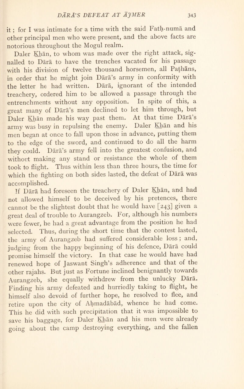 it ; for I was intimate for a time with the said Fath-numa and other principal men who were present, and the above facts are notorious throughout the Mogul realm. Daler IQian, to whom was made over the right attack, sig- nalled to Darà to have the trenches vacated for his passage with his division of twelve thousand horsemen, all Pathans, in order that he might join Dàrà’s army in conformity with the letter he had written. Darà, ignorant of the intended treachery, ordered him to be allowed a passage through the entrenchments without any opposition. In spite of this, a great many of Dàrà’s men declined to let him through, but Daler Khan made his way past them. At that time Dàrà’s army was busy in repulsing the enemy. Daler Khàn and his men began at once to fall upon those in advance, putting them to the edge of the sword, and continued to do all the harm they could. Dàrà’s army fell into the greatest confusion, and without making any stand or resistance the whole of them took to flight. Thus within less than three hours, the time for which the fighting on both sides lasted, the defeat of Dàrà was accomplished. If Dàrà had foreseen the treachery of Daler Khàn, and had not allowed himself to be deceived by his pretences, there cannot be the slightest doubt that he would have [243] given a great deal of trouble to Aurangzeb. For, although his numbers were fewer, he had a great advantage from the position he had selected. Thus, during the short time that the contest lasted, the army of Aurangzeb had suffered considerable loss ; and, judging from the happy beginning of his defence, Dàrà could promise himself the victory. In that case he would have had renewed hope of Jaswant Singh’s adherence and that of the other rajahs. But just as Fortune inclined benignantly towards Aurangzeb, she equally withdrew from the unlucky Dàrà. Finding his army defeated and hurriedly taking to flight, he himself also devoid of further hope, he resolved to flee, and retire upon the city of Ahmadàbàd, whence he had come. This he did with such precipitation that it was impossible to save his baggage, for Daler Khàn and his men were already going about the camp destroying everything, and the fallen