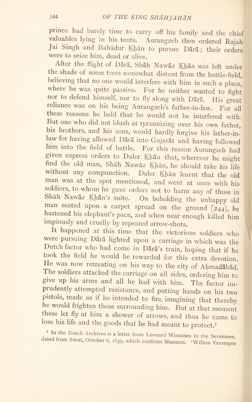 prince had barely time to carry off his family and the chief valuables lying in his tents. Aurangzeb then ordered Rajah Jai Singh and Bahadur Khan to pursue Darà ; their orders were to seize him, dead or alive. After the flight of Darà, Shàh Nawàz Khàn was left under the shade of some trees somewhat distant from the battle-field, believing that no one would interfere with him in such a place, where he was quite passive. For he neither wanted to fight nor to defend himself, nor to fly along with Dàrà. His great reliance was on his being Aurangzeb’s father-in-law. For all these reasons he held that he would not be interfered with. But one who did not blush at tyrannizing over his own father, his brothers, and his sons, would hardly forgive his father-in- law for having allowed Dàrà into Gujaràt and having followed him into the field of battle. For this reason Aurangzeb had given express orders to Daler Khàn that, wherever he might find the old man, Shàh Nawàz Khàn, he should take his life without any compunction. Daler Khàn learnt that the old man was at the spot mentioned, and went at once with his soldiers, to whom he gave orders not to harm any of those in Shah Nawàz Khàn’s suite. On beholding the unhappy old man seated upon a carpet spread on the ground [244], he hastened his elephant's pace, and when near enough killed him impiously and cruelly by repeated arrow-shots. It happened at this time that the victorious soldiers who were pursuing Dàra lighted upon a carriage in which was the Dutch factor who had come in Dàrà’s train, hoping that if he took the field he would be rewarded for this extra devotion. He was now retreating on his way to the city of Ahmadàbàd. The soldiers attacked the carriage on all sides, ordering him to give up his arms and all he had with him. The factor im- prudently attempted resistance, and putting hands on his two pistols, made as if he intended to fire, imagining that thereby he would frighten those surrounding him. But at that moment these let fly at him a shower of arrows, and thus he came to lose his life and the goods that he had meant to protect.^ ' Archives is a letter from Leonard Winninex to the Seventeen dated fiom Surat, October 6, 1659, which confirms Manucci. ‘Willem Verstegen