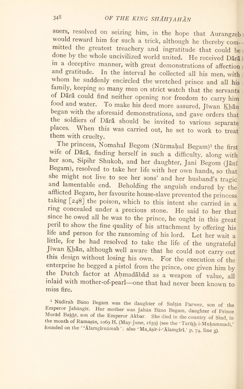 suers, resolved on seizing him, in the hope that Aurangzeb would reward him for such a trick, although he thereby com- mitted the greatest treachery and ingratitude that could be done by the whole uncivilized world united. He received Darà m a deceptive manner, with great demonstrations of affection and gratitude. In the interval he collected all his men, with whom he suddenly encircled the wretched prince and all his family, keeping so many men on strict watch that the servants of Darà could find neither opening nor freedom to carry him food and water. To make his deed more assured, jTwan Khàn began with the aforesaid demonstrations, and gave orders that the soldiers of Dàrà should be invited to various separate places. ^ When this was carried out, he set to work to treat them with cruelty. The princess, Nomahal Begom (Nurmahal Begam)i the first wife of Dàrà, finding herself in such a difficulty, along with her son, Sipihr Shukoh, and her daughter, Jani Begom (JànI Begam), resolved to take her life with her own hands, so that she might not live to see her sons’ and her husband’s tragic and lamentable end. Beholding the anguish endured by the afflmted Begam, her favourite house-slave prevented the princess taking [248] the poison, which to this intent she carried in a ring concealed under a precious stone. He said to her that since he owed all he was to the prince, he ought in this great peril to show the fine quality of his attachment by offering his life and person for the ransoming of his lord. Let her wait a little, for he had resolved to take the life of the ungrateful Jiwan IQiàn, although well aware that he could not carry out this design without losing his own. For the execution of the enterprise he begged a pistol from the prince, one given him by the Dutch factor at Ahmadàbàd as a weapon of value, all inlaid with mother-of-pearl—one that had never been known to miss fire. ^ Nàdirah Bàno Begam was the daughter of Sultan Parwez, son of the Emperor Jahangir. Her mother was Jahan Bàno Begam, daughter of Prince Murad Baldit, son of the Emperor Akbar. She died in the country of Sind, in the month of Raniazan, 1069 H. (May-June, 1659) (see the ‘ Tàrikh i-Muhammadi,’ founded on the ‘ ‘Alamgirnàmah ’ ; also ‘ Ma,asir-i-‘Alamgiri,’ p. 74, line 5).