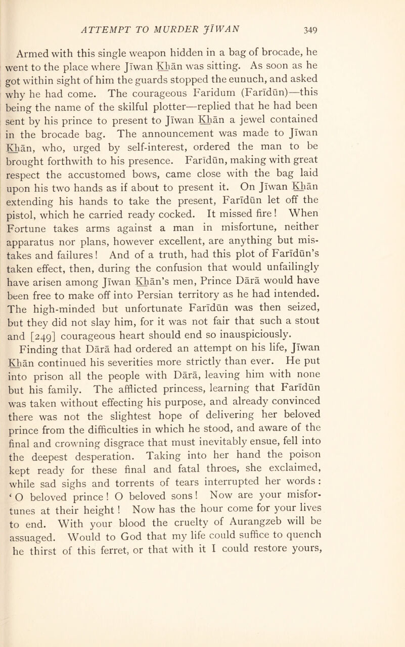 Armed with this single weapon hidden in a bag of brocade, he went to the place where Jlwan Khan was sitting. As soon as he got within sight of him the guards stopped the eunuch, and asked why he had come. The courageous Faridum (Faridiin)—this being the name of the skilful plotter—replied that he had been sent by his prince to present to Jlwan Khan a jewel contained in the brocade bag. The announcement was made to Jlwan Khan, who, urged by self-interest, ordered the man to be brought forthwith to his presence. Faridun, making with great respect the accustomed bows, came close with the bag laid upon his two hands as if about to present it. On Jlwan Khan extending his hands to take the present, FarTdun let off the pistol, which he carried ready cocked. It missed fire ! When Fortune takes arms against a man in misfortune, neither apparatus nor plans, however excellent, are anything but mis- takes and failures! And of a truth, had this plot of Farldun’s taken effect, then, during the confusion that would unfailingly have arisen among Jlwan Khan’s men. Prince Darà would have been free to make off into Persian territory as he had intended. The high-minded but unfortunate Faridiin was then seized, but they did not slay him, for it was not fair that such a stout and [249] courageous heart should end so inauspiciously. Finding that Darà had ordered an attempt on his life, Jlwan IQiàn continued his severities more strictly than ever. He put into prison all the people with Dàrà, leaving him with none but his family. The afflicted princess, learning that Farldun was taken without effecting his purpose, and already convinced there was not the slightest hope of delivering her beloved prince from the difficulties in which he stood, and aware of the final and crowning disgrace that must inevitably ensue, fell into the deepest desperation. Taking into her hand the poison kept ready for these final and fatal throes, she exclaimed, while sad sighs and torrents of tears interrupted her words : ‘ O beloved prince ! O beloved sons ! Now are your misfor- tunes at their height ! Now has the hour come for your lives to end. With your blood the cruelty of Aurangzeb will be assuaged. Would to God that my life could suffice to quench he thirst of this ferret, or that with it I could restore yours,
