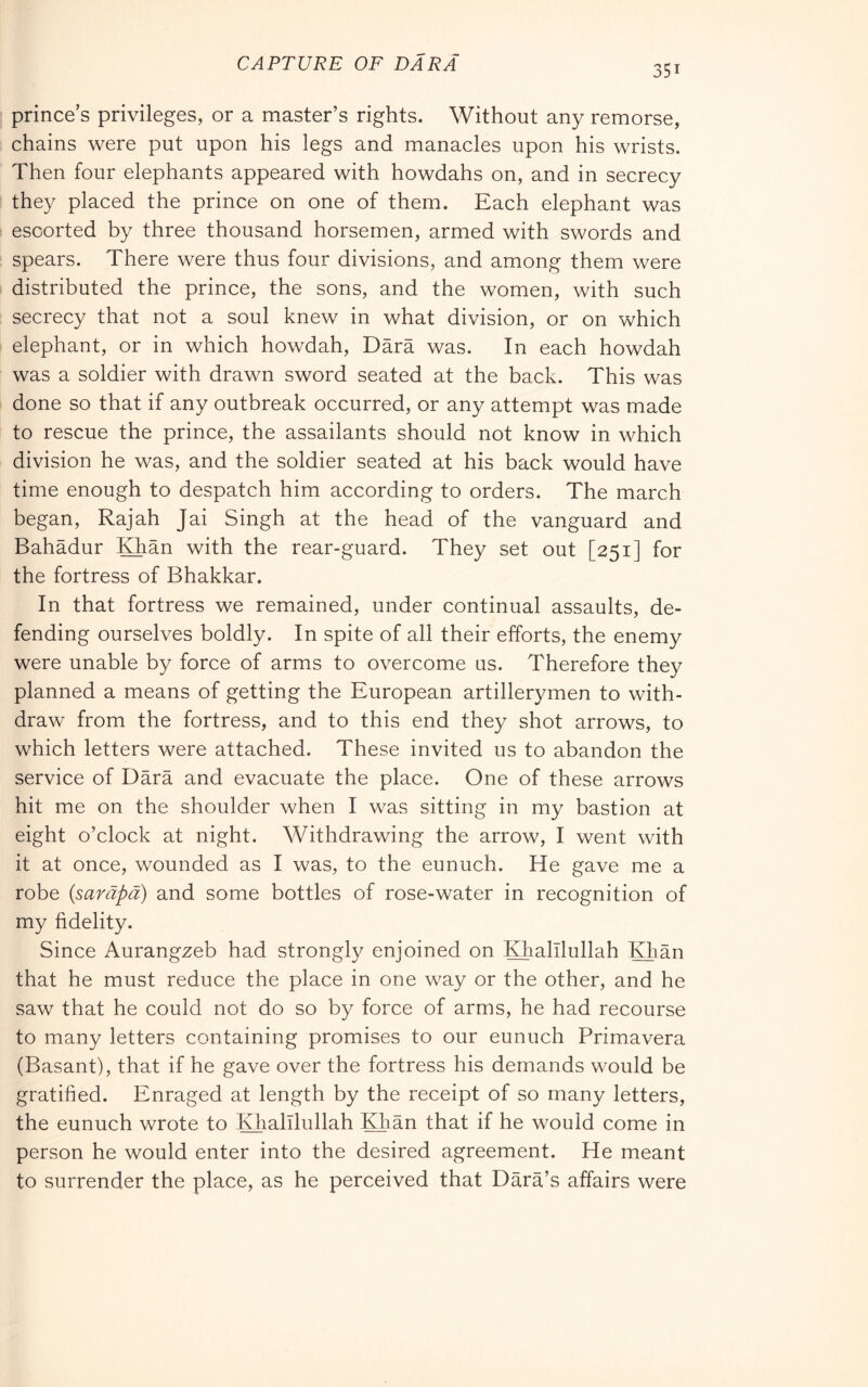 CAPTURE OF DARÀ 351 prince s privileges, or a master’s rights. Without any remorse, chains were put upon his legs and manacles upon his wrists. Then four elephants appeared with howdahs on, and in secrecy they placed the prince on one of them. Each elephant was escorted by three thousand horsemen, armed with swords and spears. There were thus four divisions, and among them were distributed the prince, the sons, and the women, with such secrecy that not a soul knew in what division, or on which elephant, or in which howdah. Darà was. In each howdah was a soldier with drawn sword seated at the back. This was done so that if any outbreak occurred, or any attempt was made to rescue the prince, the assailants should not know in which division he was, and the soldier seated at his back would have time enough to despatch him according to orders. The march began, Rajah Jai Singh at the head of the vanguard and Bahadur IGian with the rear-guard. They set out [251] for the fortress of Bhakkar. In that fortress we remained, under continual assaults, de- fending ourselves boldly. In spite of all their efforts, the enemy were unable by force of arms to overcome us. Therefore they planned a means of getting the European artillerymen to with- draw from the fortress, and to this end they shot arrows, to which letters were attached. These invited us to abandon the service of Darà and evacuate the place. One of these arrows hit me on the shoulder when I was sitting in my bastion at eight o’clock at night. Withdrawing the arrow, I went with it at once, wounded as I was, to the eunuch. He gave me a robe (saràpà) and some bottles of rose-water in recognition of my fidelity. Since Aurangzeb had strongly enjoined on KTalllullah Kfiàn that he must reduce the place in one way or the other, and he saw that he could not do so by force of arms, he had recourse to many letters containing promises to our eunuch Primavera (Basant), that if he gave over the fortress his demands would be gratified. Enraged at length by the receipt of so many letters, the eunuch wrote to Khalllullah Kfiàn that if he would come in person he would enter into the desired agreement. He meant to surrender the place, as he perceived that Dàrà’s affairs were