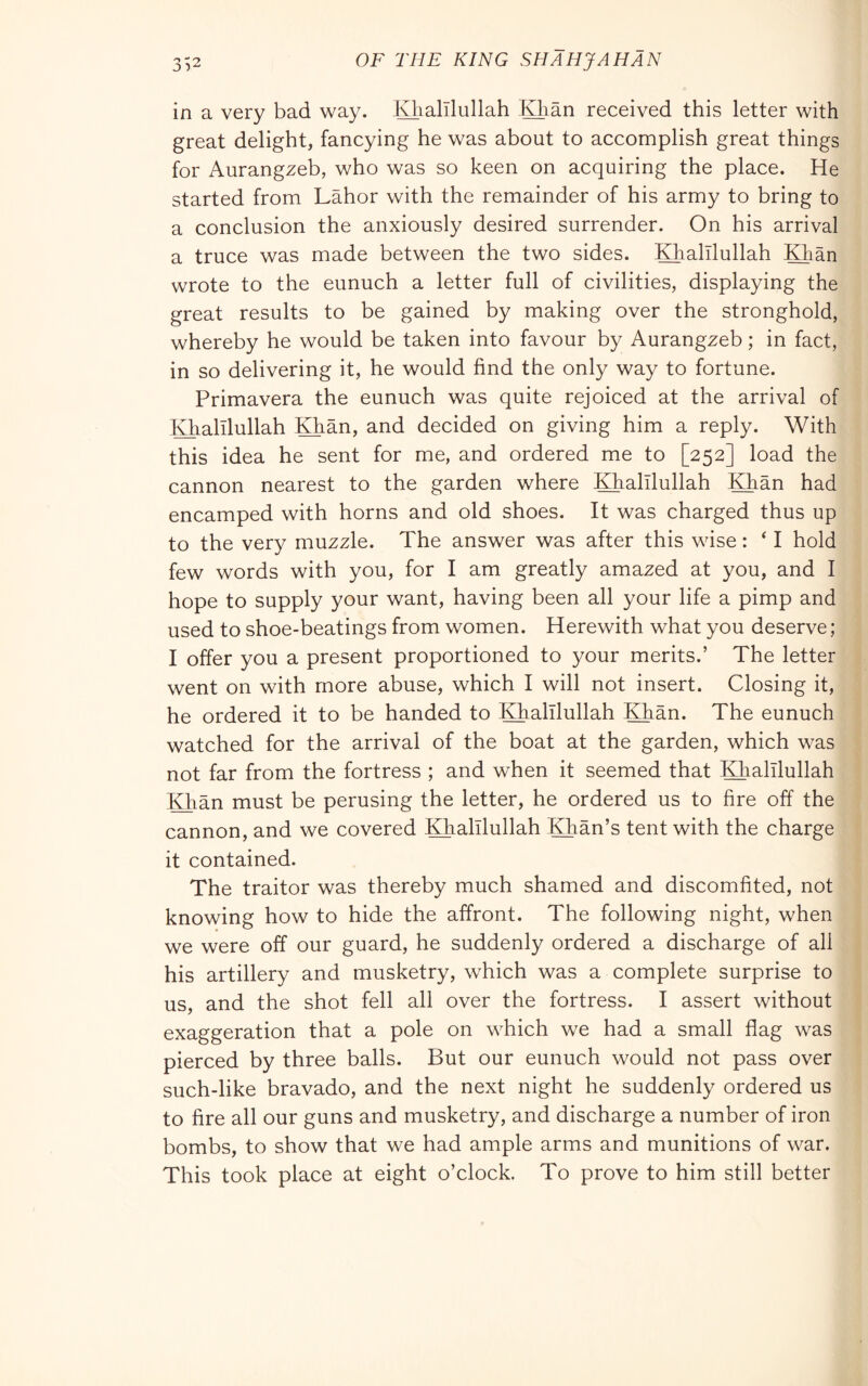 in a very bad way. Khalllullah Klian received this letter with great delight, fancying he was about to accomplish great things for Aurangzeb, who was so keen on acquiring the place. He started from Labor with the remainder of his army to bring to a conclusion the anxiously desired surrender. On his arrival a truce was made between the two sides. Khalllullah Khan wrote to the eunuch a letter full of civilities, displaying the great results to be gained by making over the stronghold, whereby he would be taken into favour by Aurangzeb ; in fact, in so delivering it, he would find the only way to fortune. Primavera the eunuch was quite rejoiced at the arrival of Khalllullah Khan, and decided on giving him a reply. With this idea he sent for me, and ordered me to [252] load the cannon nearest to the garden where Khalllullah Khan had encamped with horns and old shoes. It was charged thus up to the very muzzle. The answer was after this wise : ‘ I hold few words with you, for I am greatly amazed at you, and I hope to supply your want, having been all your life a pimp and used to shoe-beatings from women. Herewith what you deserve ; I offer you a present proportioned to your merits.’ The letter went on with more abuse, which I will not insert. Closing it, he ordered it to be handed to Khalllullah Khan. The eunuch watched for the arrival of the boat at the garden, which was not far from the fortress ; and when it seemed that Khalllullah Khan must be perusing the letter, he ordered us to fire off the cannon, and we covered Khalllullah Khan’s tent with the charge it contained. The traitor was thereby much shamed and discomfited, not knowing how to hide the affront. The following night, when we were off our guard, he suddenly ordered a discharge of all his artillery and musketry, which was a complete surprise to us, and the shot fell all over the fortress. I assert without exaggeration that a pole on which we had a small flag was pierced by three balls. But our eunuch would not pass over such-like bravado, and the next night he suddenly ordered us to fire all our guns and musketry, and discharge a number of iron bombs, to show that we had ample arms and munitions of war. This took place at eight o’clock. To prove to him still better
