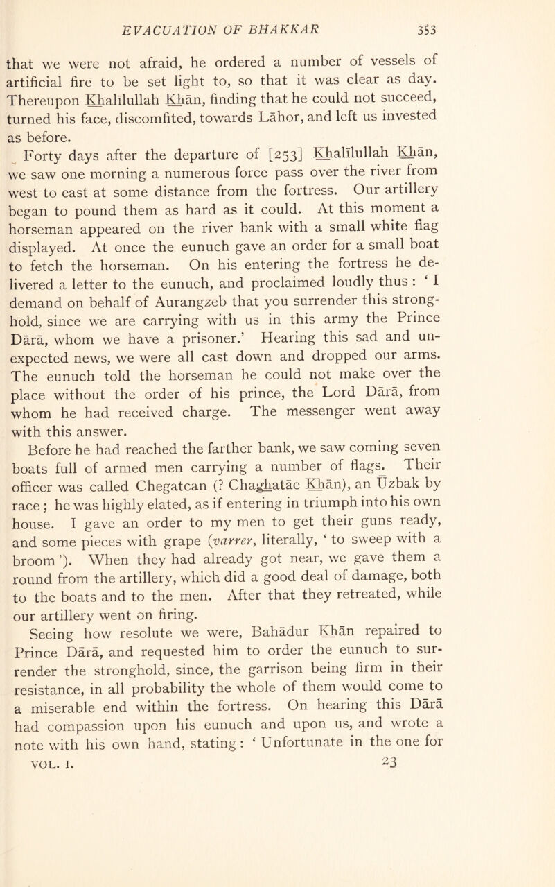 EVACUATION OF BHAKKAR 3S3 that we were not afraid, he ordered a number of vessels of artificial fire to be set light to, so that it was clear as day. Thereupon Khalllullah Khan, finding that he could not succeed, turned his face, discomfited, towards Lahor, and left us invested as before. Forty days after the departure of [253] Khalilullah Khan, we saw one morning a numerous force pass over the river from west to east at some distance from the fortress. Our artillery began to pound them as hard as it could. At this moment a horseman appeared on the river bank with a small white flag displayed. At once the eunuch gave an order for a small boat to fetch the horseman. On his entering the fortress he de- livered a letter to the eunuch, and proclaimed loudly thus : ‘ I demand on behalf of Aurangzeb that you surrender this strong- hold, since we are carrying with us in this army the Prince Darà, whom we have a prisoner.’ Hearing this sad and un- expected news, we were all cast down and dropped our arms. The eunuch told the horseman he could not make over the place without the order of his prince, the Lord Darà, from whom he had received charge. The messenger went away with this answer. Before he had reached the farther bank, we saw coming seven boats full of armed men carrying a number of flags^ Their officer was called Chegatcan (? Chaghatàe Khàn), an Uzbak by race ; he was highly elated, as if entering in triumph into his own house. I gave an order to my men to get their guns ready, and some pieces with grape (varrer, literally, ‘ to sweep with a broom ’). When they had already got near, we gave them a round from the artillery, which did a good deal of damage, both to the boats and to the men. After that they retreated, while our artillery went on firing. Seeing how resolute we were, Bahàdur KKàn repaired to Prince Darà, and requested him to order the eunuch to sur- render the stronghold, since, the garrison being firm in their resistance, in all probability the whole of them would come to a miserable end within the fortress. On hearing this Darà had compassion upon his eunuch and upon us, and wrote a note with his own hand, stating: ‘ Unfortunate in the one for 23 VOL. I.