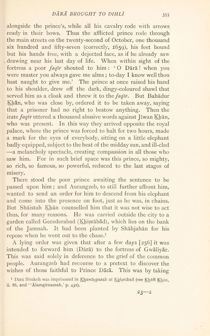 BARA BROUGHT TO DIRLI alongside the prince’s, while all his cavalry rode with arrows ready in their bows. Thus the afflicted prince rode through the main streets on the twenty-second of October, one thousand six hundred and fifty-seven (correctly, 1659), his feet bound but his hands free, with a dejected face, as if he already saw drawing near his last day of life. When within sight of the fortress a poor faqlr shouted to him : ‘ O Darà ! when you were master you always gave me alms ; to-day I know well thou hast naught to give me.’ The prince at once raised his hand to his shoulder, drew off the dark, dingy-coloured shawl that served him as a cloak and threw it to the faqlr. But Bahadur Khan, who was close by, ordered it to be taken away, saying that a prisoner had no right to bestow anything. Then the irateuttered a thousand abusive words against Jlwan Khan, who was present. In this way they arrived opposite the royal palace, where the prince was forced to halt for two hours, made a mark for the eyes of everybody, sitting on a little elephant badly equipped, subject to the heat of the midday sun, and ill-clad —a melancholy spectacle, creating compassion in all those who saw him. For in such brief space was this prince, so mighty, so rich, so famous, so powerful, reduced to the last stages of misery. There stood the poor prince awaiting the sentence to be passed upon him ; and Aurangzeb, to still further affront him, wanted to send an order for him to descend from his elephant and come into the presence on foot, just as he was, in chains. But Shaistah Khan counselled him that it was not wise to act thus, for many reasons. He was carried outside the city to a garden called Gecederabad (Khizràbàd), which lies on the bank of the Jamnah. It had been planted by Shàhjahàn for his repose when he went out to the chase.^ A lying order was given that after a few days [256] it was intended to forward him (Darà) to the fortress of Gwàliyàr. This was said solely in deference to the grief of the common people. Aurangzeb had recourse to a pretext to discover the wishes of those faithful to Prince Dàrà. This was by taking 1 Darà Sliukoh was imprisoned in Khawaspurah at K[iizràbàd (see Khafi Klian. ii. 86, and ' ‘Alamgirnamah,’ p. 431). 23—2
