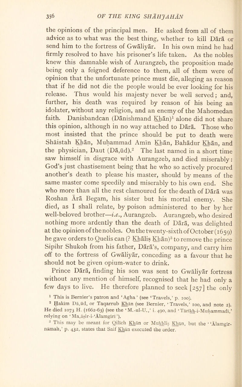 the opinions of the principal men. He asked from all of them advice as to what was the best thing, whether to kill Darà or send him to the fortress of Gwàliyàr. In his own mind he had firmly resolved to have his prisoner’s life taken. As the nobles knew this damnable wish of Aurangzeb, the proposition made being only a feigned deference to them, all of them were of opinion that the unfortunate prince must die, alleging as reason that if he did not die the people would be ever looking for his release. Thus would his majesty never be well served; and, further, his death was required by reason of his being an idolater, without any religion, and an enemy of the Mahomedan faith. Danisbandcan (Danishmand Khàn)^ alone did not share this opinion, although in no way attached to Darà. Those who most insisted that the prince should be put to death were Shàistah Khàn, Muhammad Amin ^àn, Bahàdur IQiàn, and the physician, Daut (Dà,ùd).“ The last named in a short time saw himself in disgrace with Aurangzeb, and died miserably : God’s just chastisement being that he who so actively procured another’s death to please his master, should by means of the same master come speedily and miserably to his own end. She who more than all the rest clamoured for the death of Dàrà was Roshan Àrà Begam, his sister but his mortal enemy. She died, as I shall relate, by poison administered to her by her well-beloved brother—i.e., Aurangzeb. Aurangzeb, who desired nothing more ardently than the death of Dàrà, was delighted at the opinion of the nobles. On the twenty-sixth of October (1659) he gave orders to Quelis can (? lOiàlis Hiàn)^ to remove the prince Sipihr Shukoh from his father, Dàrà’s, company, and carry him off to the fortress of Gwàliyàr, conceding as a favour that he should not be given opium-water to drink. Prince Dàrà, finding his son was sent to Gwàliyàr fortress without any mention of himself, recognised that he had only a few days to live. He therefore planned to seek [257] the only 1 This is Bernier’s patron and ‘ Agha ’ (see ‘Travels,’ p. 100), 2 Hakim Da.ud, or Taqarrub Khan (see Bernier, ‘Travels,’ 100, and note 2). He died 1073 H. (1662-63) (see the ‘M.-ul-U.,’ i. 490. and ‘ Tarikh-i-Muhammadi,’ relying on ‘ Ma,asir-i-‘Alamgiri ’). This may be meant for QilTch IHian or Mukhlis ^àn, but the “Alamgir- namah,’ p. 432, states that Saif Khan executed the order.