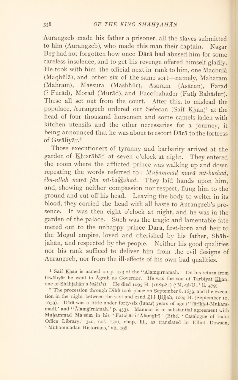 Aurangzeb made his father a prisoner, all the slaves submitted to him (Aurangzeb), who made this man their captain. Nazar Beg had not forgotten how once Darà had abused him for some careless insolence, and to get his revenge offered himself gladly. He took with him the official next in rank to him, one Macbula (Maqbula), and other six of the same sort—namely, Maharam (Mahram), Massura (Ma^hur), Asaram (Asarun), Farad (? Furad), Morad (Murad), and Faccibahader (Fath Bahadur). These all set out from the court. After this, to mislead the populace, Aurangzeb ordered out Sefecan (Saif Klian)i at the head of four thousand horsemen and some camels laden with kitchen utensils and the other necessaries for a journey, it being announced that he was about to escort Darà to the fortress of Gwàliyàr.^ Those executioners of tyranny and barbarity arrived at the garden of Hiizràbàd at seven o’clock at night. They entered the room where the afflicted prince was walking up and down repeating the words referred to: Muhammad mar a 7m-kushad, ihn-tdlah mara jcin ml-haJdishad. They laid hands upon him, and, showing neither compassion nor respect, flung him to the ground and cut off his head. Leaving the body to welter in its blood, they carried the head with all haste to Aurangzeb’s pre- sence. It was then eight o’clock at night, and he was in the garden of the palace. Such was the tragic and lamentable fate meted out to the unhappy prince Dàrà, first-born and heir to the Mogul empire, loved and cherished by his father, Shàh- jahàn, and respected by the people. Neither his good qualities nor his rank sufficed to deliver him from the evil designs of Aurangzeb, nor from the ill-effects of his own bad qualities. 1 Saif ^àn is named on p. 433 of the “Àlamgìrnàmah.’ On his return from Gwàliyàr he went to Agrah as Governor. He was the son of Tarbiyat Khan, one of Shàhjahàn’s baMshis. He died 1095 H. (1683-84) (‘M.-ul-U.,’ ii. 479). 2 The procession through Dihll took place on September 8, 1659, and the execu- tion in the night between the 21st and 22nd Zi,l Hijjah, 1069 H. (September 10, 1659). Darà was a little under forty-six (lunar) years of age (‘ Tàrìldi-i-Muliam- madi,’ and ‘ ‘Àlamgìrnàmah,’ p. 433). Manned is in substantial agreement with Muhammad Ma'sura in his ‘ Fatuliat-i-'llarngiri ’ (Ethé, ‘ Catalogue of India Office Library,’ 340, col. 130), chap, lii., as translated in Elliot - Dowson, ‘ Muhammadan Historians,’ vii. 198.