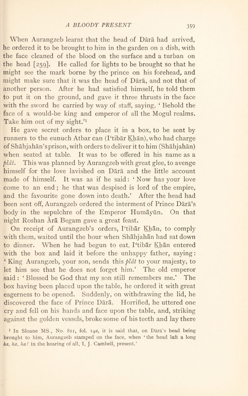 A BLOODY PRESENT When Aurangzeb learnt that the head of Darà had arrived, he ordered it to be brought to him in the garden on a dish, with the face cleaned of the blood on the surface and a turban on the head [259]. He called for lights to be brought so that he might see the mark borne by the prince on his forehead, and might make sure that it was the head of Darà, and not that of another person. After he had satisfied himself, he told them to put it on the ground, and gave it three thrusts in the face with the sword he carried by way of staff, saying, ‘ Behold the face of a would-be king and emperor of all the Mogul realms. Take him out of my sight. He gave secret orders to place it in a box, to be sent by runners to the eunuch Atbar can (Ttibàr Khàn), who had charge of Shàhjahàn’s prison, with orders to deliver it to him (Shàhjahàn) when seated at table. It was to be offered in his name as a plat. This was planned by Aurangzeb with great glee, to avenge himself for the love lavished on Dàrà and the little account made of himself. It was as if he said: ‘ Now has your love come to an end ; he that was despised is lord of the empire, and the favourite gone down into death.’ After the head had been sent off, Aurangzeb ordered the interment of Prince Dàrà’s body in the sepulchre of the Emperor Humayun. On that night Roshan Ara Begam gave a great feast. On receipt of Aurangzeb’s orders, Ptibar Khan, to comply with them, waited until the hour when Shàhjahàn had sat down to dinner. When he had begun to eat, Ptibar Khan entered with the box and laid it before the unhappy father, saying : ‘ King Aurangzeb, your son, sends this plat to your majesty, to let him see that he does not forget him.’ The old emperor said : ‘ Blessed be God that my son still remembers me.’ The box having been placed upon the table, he ordered it with great eagerness to be opened. Suddenly, on withdrawing the lid, he discovered the face of Prince Dàrà. Horrified, he uttered one cry and fell on his hands and face upon the table, and, striking against the golden vessels, broke some of his teeth and lay there 1 In Sloane MS., No. 8ii, fol. 14a, it is said that, on Dàrà’s head being brought to him, Aurangzeb stamped on the face, when ‘ the head laft a long ha, ha, ha! in the hearing of all, I, J. Cambell, present,’