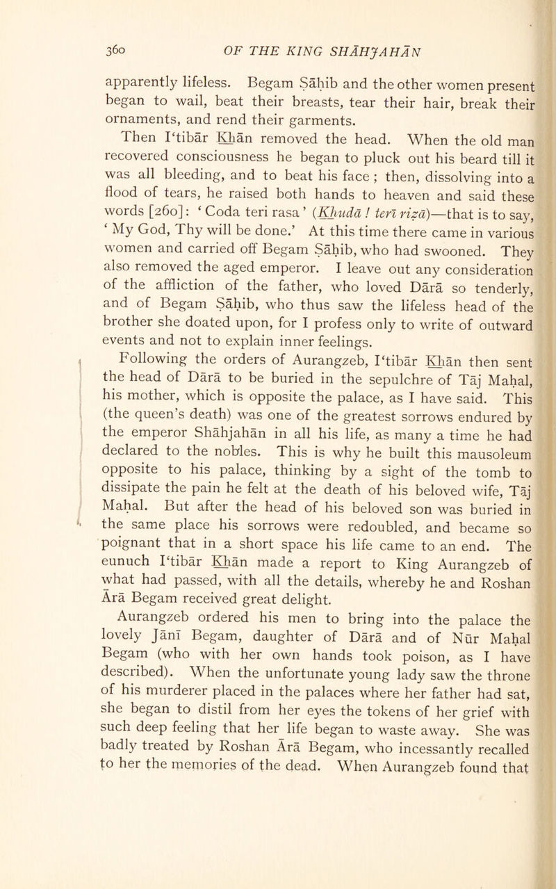 apparently lifeless. Begam Sahib and the other women present began to wail, beat their breasts, tear their hair, break their ornaments, and rend their garments. Then Ttibàr IGiàn removed the head. When the old man recovered consciousness he began to pluck out his beard till it was all bleeding, and to beat his face ; then, dissolving into a flood of tears, he raised both hands to heaven and said these words [260] : ‘ Coda teri rasa ’ (Khuda ! teri riza)—that is to say, My God, Thy will be done.’ At this time there came in various women and carried off Begam Sahib, who had swooned. They also removed the aged emperor. I leave out any consideration of the affliction of the father, who loved Darà so tenderly, and of Begam Sahib, who thus saw the lifeless head of the brother she doated upon, for I profess only to write of outward events and not to explain inner feelings. Following the orders of Aurangzeb, Ttibàr Khan then sent the head of Dàrà to be buried in the sepulchre of Tàj Mahal, his mother, which is opposite the palace, as I have said. This (the queen s death) was one of the greatest sorrows endured by the emperor Shahjahan in all his life, as many a time he had declared to the nobles. This is why he built this mausoleum opposite to his palace, thinking by a sight of the tomb to dissipate the pain he felt at the death of his beloved wife, Tàj Mahal. But after the head of his beloved son was buried in the same place his sorrows were redoubled, and became so poignant that in a short space his life came to an end. The eunuch I tibàr Khan made a report to King Aurangzeb of what had passed, with all the details, whereby he and Roshan Arà Begam received great delight. Aurangzeb ordered his men to bring into the palace the lovely Jam Begam, daughter of Darà and of Nur Mahal Begam (who with her own hands took poison, as I have described). When the unfortunate young lady saw the throne of his murderer placed in the palaces where her father had sat, she began to distil from her eyes the tokens of her grief with such deep feeling that her^ life began to waste away. She was badly treated by Roshan Àrà Begam, who incessantly recalled to her the memories of the dead. When Aurangzeb found that