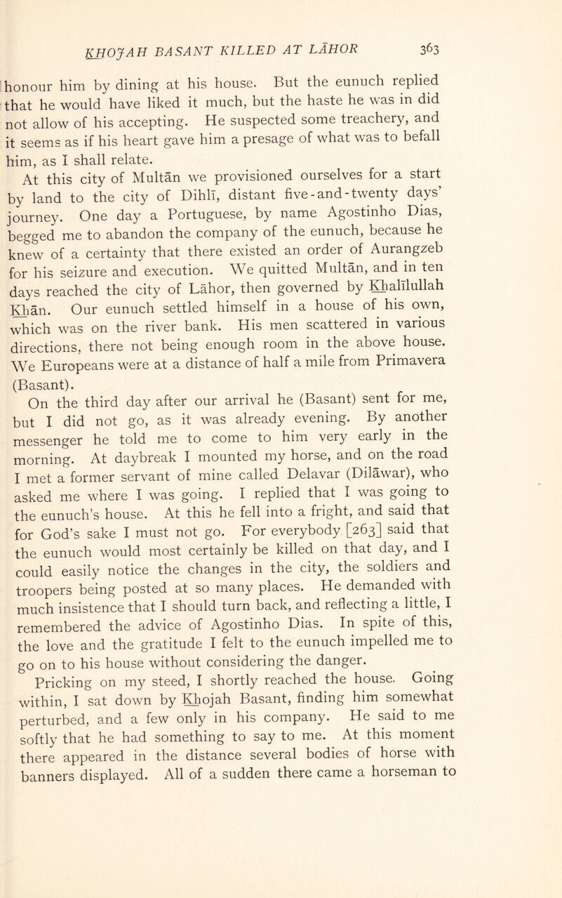 3^3 KHOJAH BA sant killed AT LAHOR honour him by dining nt his house. But the eunuch replied that he would have liked it much, but the haste he was in did not allow of his accepting. He suspected some treachery, and it seems as if his heart gave him a presage of what was to befall him, as I shall relate. At this city of Multan we provisioned ourselves for a start by land to the city of DihlT, distant five-and-twenty days’ journey. One day a Portuguese, by name Agostinho Dias, begged me to abandon the company of the eunuch, because he knew of a certainty that there existed an order of Aurangzeb for his seizure and execution. We quitted Multan, and m ten days reached the city of Labor, then governed by laalllullah ]^ian. Our eunuch settled himself in a house of his own, which was on the river bank. His men scattered in various directions, there not being enough room in the above house. \Ve Europeans were at a distance of half a mile from Primavera (Basant). On the third day after our arrival he (Basant) sent for me, but I did not go, as it was already evening. By another messenger he told me to come to him very early in the morning. At daybreak I mounted my horse, and on the road I met a former servant of mine called Delavar (Dilawar), who asked me where I was going. I replied that I was going to the eunuch’s house. At this he fell into a fright, and said that for God’s sake I must not go. For everybody [263] said that the eunuch would most certainly be killed on that day, and I could easily notice the changes in the city, the soldiers and troopers being posted at so many places. He demanded with much insistence that I should turn back, and reflecting a little, I remembered the advice of Agostinho Dias. In spite of this, the love and the gratitude I felt to the eunuch impelled me to go on to his house without considering the danger. Pricking on my steed, I shortly reached the house. Going within, I sat down by Khojah Basant, finding him somewhat perturbed, and a few only in his company. He said to me softly that he had something to say to me. At this moment there appeared in the distance several bodies of horse with banners displayed. All of a sudden there came a horseman to