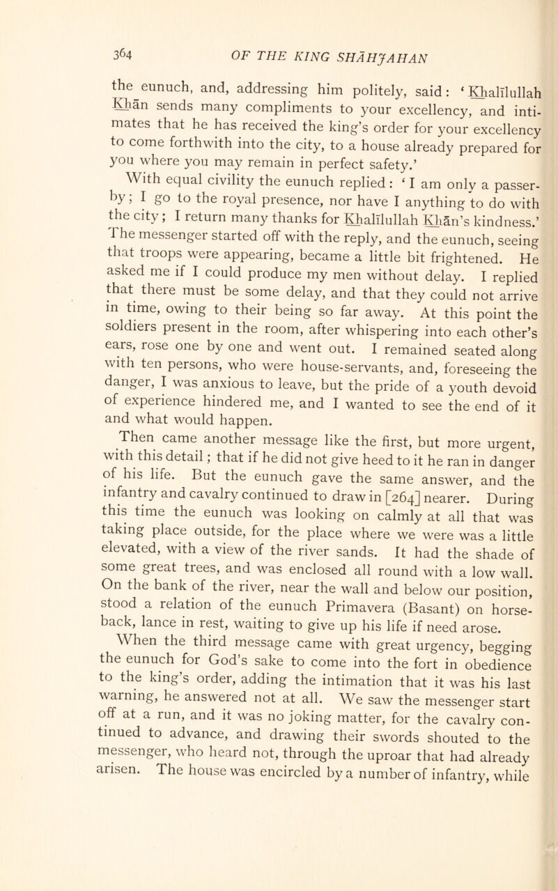 the^ eunuch, and, addressing him politely, said: ‘ Khalllullah Khan sends many compliments to your excellency, and inti- mates that he has received the king’s order for your excellency to come forthwith into the city, to a house already prepared for you where you may remain in perfect safety.’ With equal civility the eunuch replied : ‘lam only a passer- by ; I go to the royal presence, nor have I anything to do with the city ; I return many thanks for Khalllullah Khan’s kindness.’ The messenger started off with the reply, and the eunuch, seeing that troops were appearing, became a little bit frightened. He asked me if I could produce my men without delay. I replied that there must be some delay, and that they could not arrive in time, owing to their being so far away. At this point the soldiers present in the room, after whispering into each other’s ears, rose one by one and went out. I remained seated along with ten persons, who were house-servants, and, foreseeing the danger, I was anxious to leave, but the pride of a youth devoid of experience hindered me, and I wanted to see the end of it and what would happen. Then came another message like the first, but more urgent, with this detail ; that if he did not give heed to it he ran in danger of his life. But the eunuch gave the same answer, and the infantry and cavalry continued to draw in [264] nearer. During this time the eunuch was looking on calmly at all that was taking place outside, for the place where we were was a little elevated, with a view of the river sands. It had the shade of some great trees, and was enclosed all round with a low wall. On the bank of the river, near the wall and below our position, stood a relation of the eunuch Primavera (Basant) on horse- back, lance in rest, waiting to give up his life if need arose. When the third message came with great urgency, begging the eunuch for God’s sake to come into the fort in obedience to the king’s order, adding the intimation that it was his last warning, he answered not at all. We saw the messenger start off at a run, and it was no joking matter, for the cavalry con- tinued to advance, and drawing their swords shouted to the messenger, who heard not, through the uproar that had already arisen. The house was encircled by a number of infantry, while