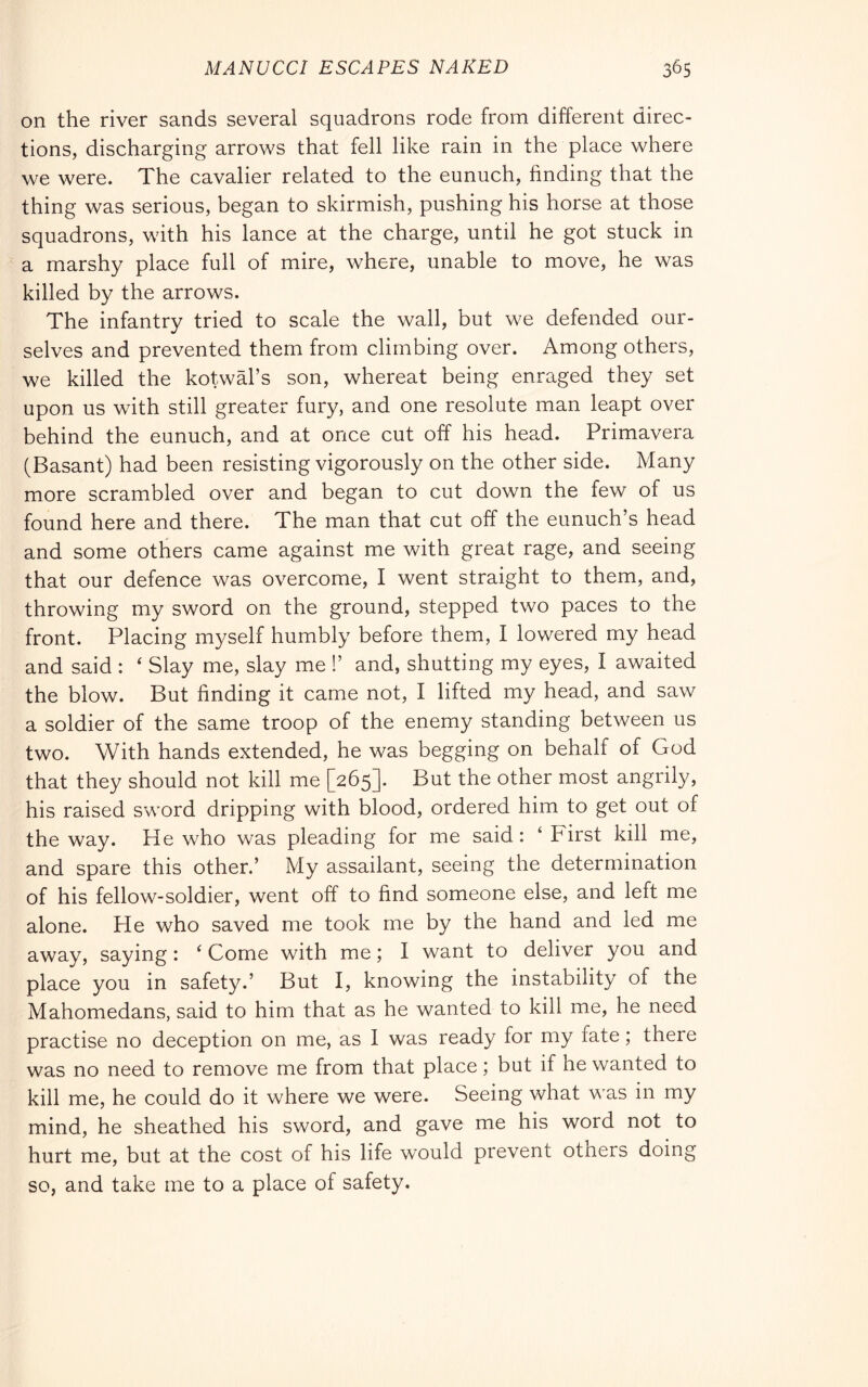 on the river sands several squadrons rode from different direc- tions, discharging arrows that fell like rain in the place where we were. The cavalier related to the eunuch, finding that the thing was serious, began to skirmish, pushing his horse at those squadrons, with his lance at the charge, until he got stuck in a marshy place full of mire, where, unable to move, he was killed by the arrows. The infantry tried to scale the wall, but we defended our- selves and prevented them from climbing over. Among others, we killed the kotwal’s son, whereat being enraged they set upon us with still greater fury, and one resolute man leapt over behind the eunuch, and at once cut off his head. Primavera (Basant) had been resisting vigorously on the other side. Many more scrambled over and began to cut down the few of us found here and there. The man that cut off the eunuch’s head and some others came against me with great rage, and seeing that our defence was overcome, I went straight to them, and, throwing my sword on the ground, stepped two paces to the front. Placing myself humbly before them, I lowered my head and said : ‘ Slay me, slay me !’ and, shutting my eyes, I awaited the blow. But finding it came not, I lifted my head, and saw a soldier of the same troop of the enemy standing between us two. With hands extended, he was begging on behalf of God that they should not kill me [265]. But the other most angrily, his raised sword dripping with blood, ordered him to get out of the way. He who was pleading for me said : ‘ First kill me, and spare this other.’ My assailant, seeing the determination of his fellow-soldier, went off to find someone else, and left me alone. He who saved me took me by the hand and led me away, saying : ‘ Come with me ; I want to deliver you and place you in safety.’ But I, knowing the instability of the Mahomedans, said to him that as he wanted to kill me, he need practise no deception on me, as I was ready for my fate ; there was no need to remove me from that place ; but if he wanted to kill me, he could do it where we were. Seeing what was in my mind, he sheathed his sword, and gave me his word not to hurt me, but at the cost of his life would prevent others doing so, and take me to a place of safety.