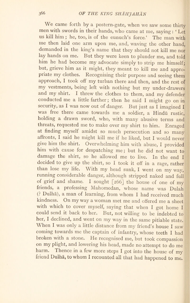 We came forth by a postern-gate, when we saw some thirty men with swords in their hands, who came at me, saying : ‘ Let us kill him ; he, too, is of the eunuch’s force.’ The man with me then laid one arm upon me, and, waving the other hand, demanded in the king’s name that they should not kill me nor lay hands on me. But they were keen to plunder me, and told him he had become my advocate simply to strip me himself; but, grieve him as it might, they meant to kill me and appro- priate my clothes. Recognising their purpose and seeing them approach, I took off my turban there and then, and the rest of my vestments, being left with nothing but my under-drawers and my shirt. I threw the clothes to them, and my defender conducted me a little farther ; then he said I might go on in security, as I was now out of danger. But just as I imagined I was free there came towards me a soldier, a Hindu rustic, holding a drawn sword, who, with many abusive terms and threats, requested me to make over my shirt to him. Enraged at finding myself amidst so much persecution and so many affronts, I said he might kill me if he liked, but I would never give him the shirt. Overwhelming him with abuse, I provided him with cause for despatching me; but he did not want to damage the shirt, so he allowed me to live. In the end I decided to give up the shirt, so I took it off in a rage, rather than lose my life. With my head sunk, I went on my way, running considerable danger, although stripped naked and full of grief and shame. I sought [266] the house of one of my friends, a professing Mahomedan, whose name was Dulah (? Dulha), a man of learning, from whom I had received much kindness. On my way a woman met me and offered me a sheet with which to cover myself, saying that when I got home I could send it back to her. But, not willing to be indebted to her, I declined, and went on my way in the same pitiable state. When I was only a little distance from my friend’s house I saw coming towards me the captain of infantry, whose teeth I had broken with a stone. He recognised me, but took compassion on my plight, and lowering his head, made no attempt to do me harm. Thence in a few more steps I got into the house of my friend Dulha, to whom I recounted all that had happened to me.