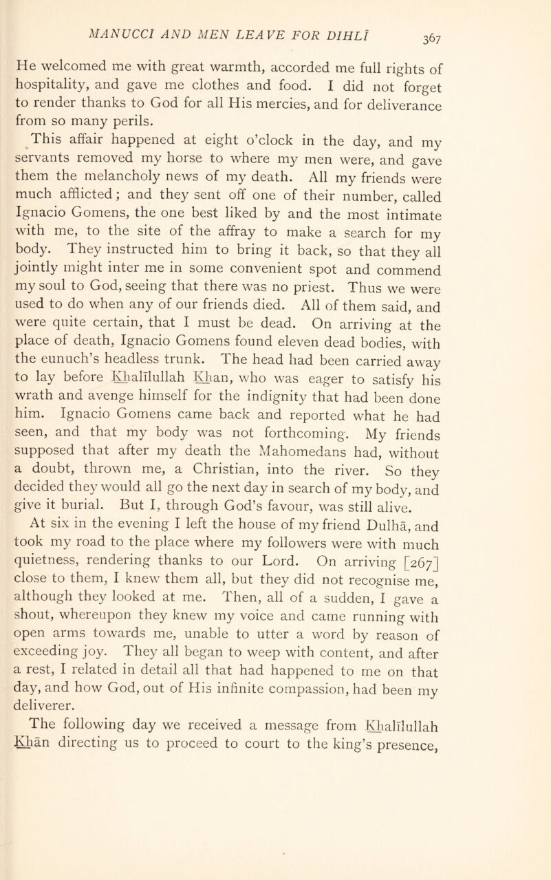 MANUCCl AND MEN LEAVE FOR DIRLI He welcomed me with great warmth, accorded me full rights of hospitality, and gave me clothes and food. I did not forget to render thanks to God for all His mercies, and for deliverance from so many perils. ^This affair happened at eight o’clock in the day, and my servants removed my horse to where my men were, and gave them the melancholy news of my death. All my friends were much afflicted ; and they sent off one of their number, called Ignacio Gomens, the one best liked by and the most intimate with me, to the site of the affray to make a search for my body. They instructed him to bring it back, so that they all jointly might inter me in some convenient spot and commend my soul to God, seeing that there was no priest. Thus we were used to do when any of our friends died. All of them said, and were quite certain, that I must be dead. On arriving at the place of death, Ignacio Gomens found eleven dead bodies, with the eunuch’s headless trunk. The head had been carried away to lay before Klialllullah Khan, who was eager to satisfy his wrath and avenge himself for the indignity that had been done him. Ignacio Gomens came back and reported what he had seen, and that my body was not forthcoming. My friends supposed that after my death the Mahomedans had, without a doubt, thrown me, a Christian, into the river. So they decided they would all go the next day in search of my body, and give it burial. But I, through God’s favour, was still alive. At six in the evening I left the house of my friend Dulha, and took my road to the place where my followers were with much quietness, rendering thanks to our Lord. On arriving [267] close to them, I knew them all, but they did not recognise me, although they looked at me. Then, all of a sudden, I gave a shout, whereupon they knew my voice and came running with open arms towards me, unable to utter a word by reason of exceeding joy. They all began to weep with content, and after a rest, I related in detail all that had happened to me on that day, and how God, out of His infinite compassion, had been my deliverer. The following day we received a message from Khalllullah Khan directing us to proceed to court to the king’s presence,