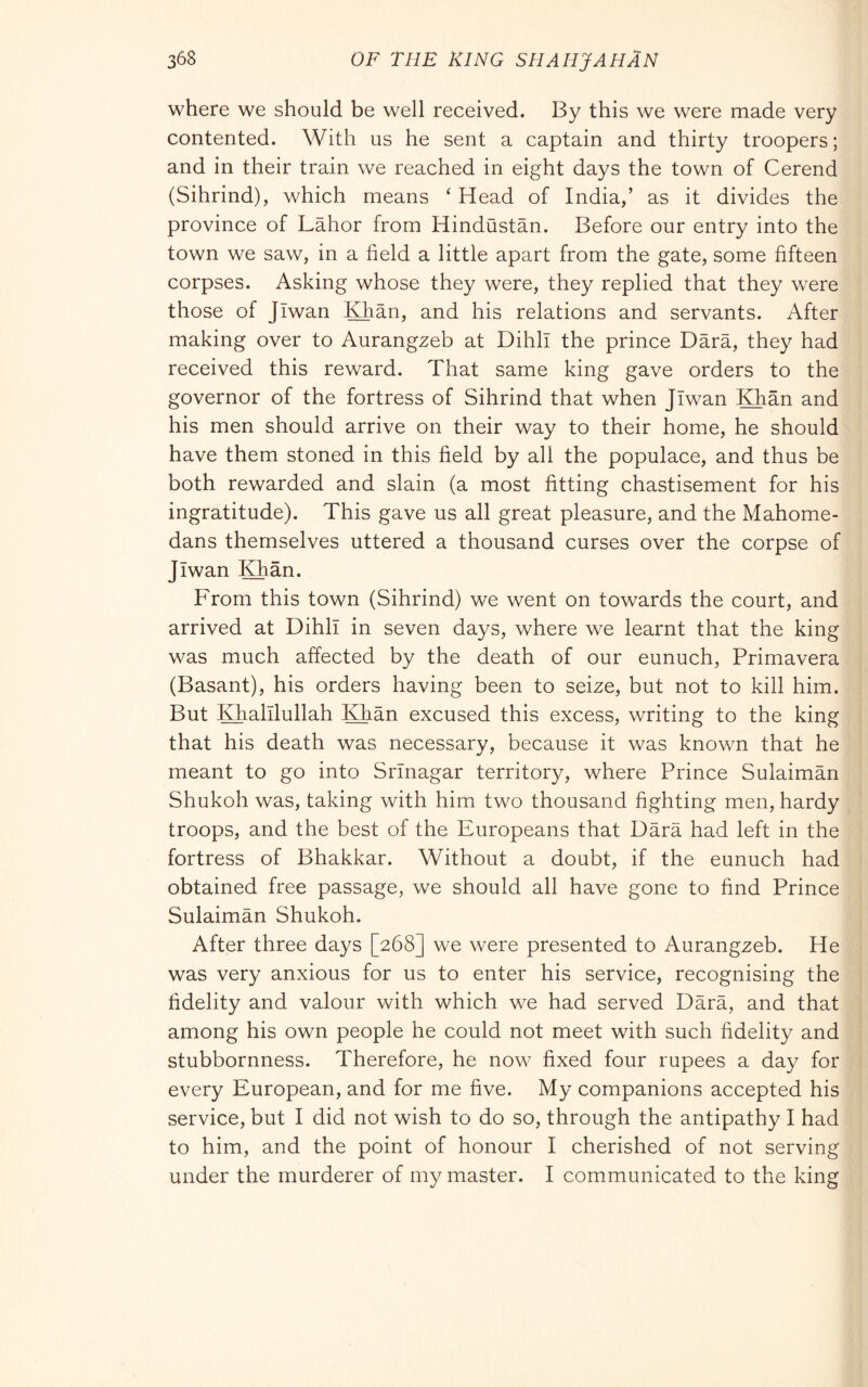 where we should be well received. By this we were made very contented. With us he sent a captain and thirty troopers; and in their train we reached in eight days the town of Cerend (Sihrind), which means ‘ Head of India,’ as it divides the province of Labor from Hindustan. Before our entry into the town we saw, in a field a little apart from the gate, some fifteen corpses. Asking whose they were, they replied that they were those of Jiwan Khan, and his relations and servants. After making over to Aurangzeb at Dihll the prince Darà, they had received this reward. That same king gave orders to the governor of the fortress of Sihrind that when Jiwan Khan and his men should arrive on their way to their home, he should have them stoned in this field by all the populace, and thus be both rewarded and slain (a most fitting chastisement for his ingratitude). This gave us all great pleasure, and the Mahome- dans themselves uttered a thousand curses over the corpse of Jiwan Khan. From this town (Sihrind) we went on towards the court, and arrived at Dihll in seven days, where we learnt that the king was much affected by the death of our eunuch. Primavera (Basant), his orders having been to seize, but not to kill him. But Khalllullah Khan excused this excess, writing to the king that his death was necessary, because it was known that he meant to go into Srinagar territory, where Prince Sulaiman Shukoh was, taking with him two thousand fighting men, hardy troops, and the best of the Europeans that Darà had left in the fortress of Bhakkar. Without a doubt, if the eunuch had obtained free passage, we should all have gone to find Prince Sulaimàn Shukoh. After three days [268] we were presented to Aurangzeb. He was very anxious for us to enter his service, recognising the fidelity and valour with which we had served Dàrà, and that among his own people he could not meet with such fidelity and stubbornness. Therefore, he now fixed four rupees a day for every European, and for me five. My companions accepted his service, but I did not wish to do so, through the antipathy I had to him, and the point of honour I cherished of not serving under the murderer of my master. I communicated to the king