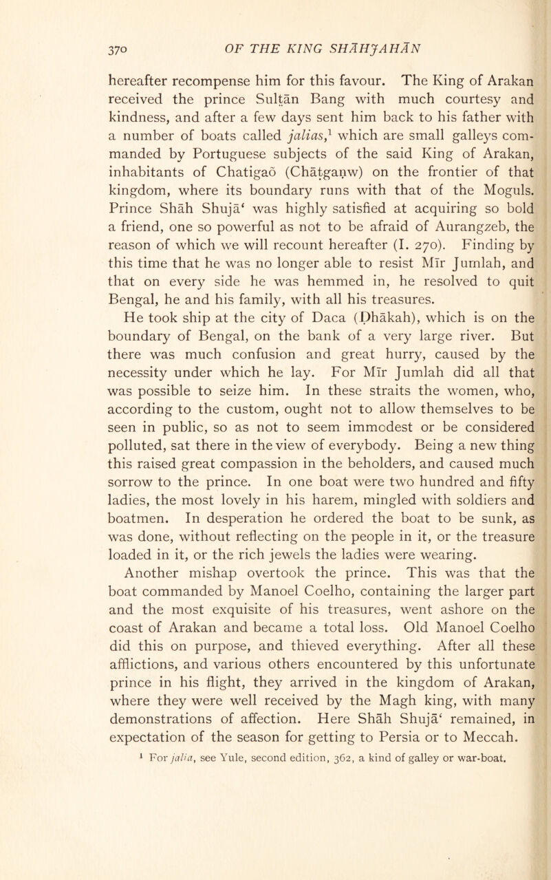 hereafter recompense him for this favour. The King of Arakan received the prince Sultan Bang with much courtesy and kindness, and after a few days sent him back to his father with a number of boats called jalias,^ which are small galleys com- manded by Portuguese subjects of the said King of Arakan, inhabitants of Chatigao (Chatganw) on the frontier of that kingdom, where its boundary runs with that of the Moguls. Prince Shah Shuja‘ was highly satisfied at acquiring so bold a friend, one so powerful as not to be afraid of Aurangzeb, the reason of which we will recount hereafter (I. 270). Finding by this time that he was no longer able to resist Mir Jurnlah, and that on every side he was hemmed in, he resolved to quit Bengal, he and his family, with all his treasures. He took ship at the city of Daca (Dhàkah), which is on the boundary of Bengal, on the bank of a very large river. But there was much confusion and great hurry, caused by the necessity under which he lay. For Mir Jurnlah did all that was possible to seize him. In these straits the women, who, according to the custom, ought not to allow themselves to be seen in public, so as not to seem immodest or be considered polluted, sat there in the view of everybody. Being a new thing this raised great compassion in the beholders, and caused much sorrow to the prince. In one boat were two hundred and fifty ladies, the most lovely in his harem, mingled with soldiers and boatmen. In desperation he ordered the boat to be sunk, as was done, without reflecting on the people in it, or the treasure loaded in it, or the rich jewels the ladies were wearing. Another mishap overtook the prince. This was that the boat commanded by Manoel Coelho, containing the larger part and the most exquisite of his treasures, went ashore on the coast of Arakan and became a total loss. Old Manoel Coelho did this on purpose, and thieved everything. After all these afflictions, and various others encountered by this unfortunate prince in his flight, they arrived in the kingdom of Arakan, where they were well received by the Magh king, with many demonstrations of affection. Here Shah Shuja‘ remained, in expectation of the season for getting to Persia or to Meccah. ^ For jalia, see Yule, second edition, 362, a kind of galley or war-boat.