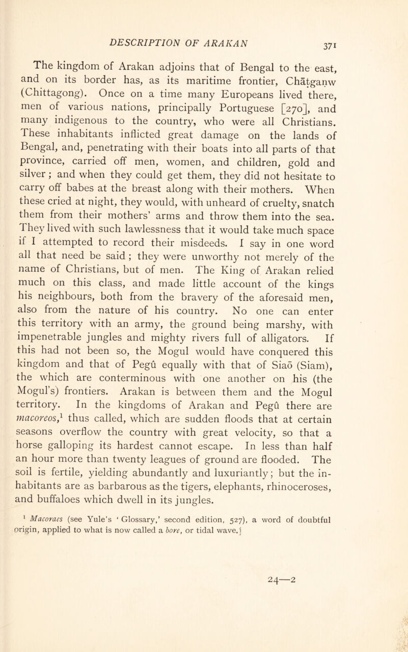 DESCRIPTION OF ARAR AN The kingdom of Arakan adjoins that of Bengal to the east, and on its border has, as its maritime frontier, Chatganw (Chittagong). Once on a time many Europeans lived there, men of various nations, principally Portuguese [270], and many indigenous to the country, who were all Christians. These inhabitants inflicted great damage on the lands of Bengal, and, penetrating with their boats into all parts of that province, carried off men, women, and children, gold and silver ; and when they could get them, they did not hesitate to carry off babes at the breast along with their mothers. When these cried at night, they would, with unheard of cruelty, snatch them from their mothers’ arms and throw them into the sea. They lived with such lawlessness that it would take much space if I attempted to record their misdeeds. I sav in one word all that need be said ; they were unworthy not merely of the name of Christians, but of men. The King of Arakan relied much on this class, and made little account of the kings his neighbours, both from the bravery of the aforesaid men, also from the nature of his country. No one can enter this territory with an army, the ground being marshy, with impenetrable jungles and mighty rivers full of alligators. If this had not been so, the Mogul would have conquered this kingdom and that of Pegù equally with that of Sia5 (Siam), the which are conterminous with one another on his (the Mogul’s) frontiers. Arakan is between them and the Mogul territory. In the kingdoms of Arakan and Pegù there are macoreos,^ thus called, which are sudden floods that at certain seasons overflow the country with great velocity, so that a horse galloping its hardest cannot escape. In less than half an hour more than twenty leagues of ground are flooded. The soil is fertile, yielding abundantly and luxuriantly; but the in- habitants are as barbarous as the tigers, elephants, rhinoceroses, and buffaloes which dwell in its jungles. ^ Macoraes (see Yule’s ‘ Glossary,’ second edition, 527), a word of doubtful origin, applied to what is now called a bore, or tidal wave.'i 24—2