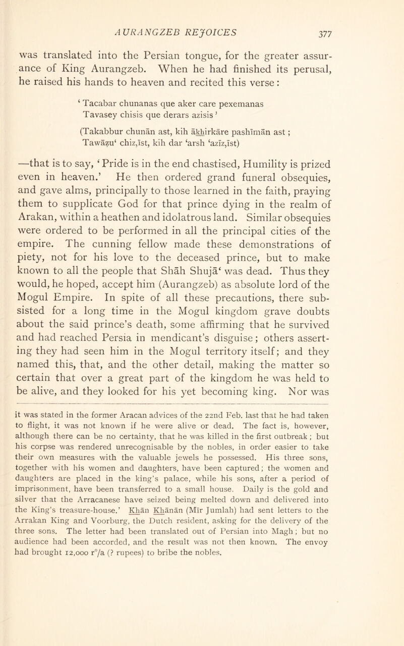 was translated into the Persian tongue, for the greater assur- ance of King Aurangzeb. When he had finished its perusal, he raised his hands to heaven and recited this verse : ‘ Tacabar chunanas que aker care pexemanas Tavasey chisis que derars azisis ’ (Takabbur chunan ast, kih aldiirkare pashTman ast ; Tawazu‘ chiz,ist, kih dar ‘arsh ‘aziz,Ist) —that is to say, ‘ Pride is in the end chastised. Humility is prized even in heaven.’ He then ordered grand funeral obsequies, and gave alms, principally to those learned in the faith, praying them to supplicate God for that prince dying in the realm of Arakan, within a heathen and idolatrous land. Similar obsequies were ordered to be performed in all the principal cities of the empire. The cunning fellow made these demonstrations of piety, not for his love to the deceased prince, but to make known to all the people that Shah Shuja‘ was dead. Thus they would, he hoped, accept him (Aurangzeb) as absolute lord of the Mogul Empire. In spite of all these precautions, there sub- sisted for a long time in the Mogul kingdom grave doubts about the said prince’s death, some affirming that he survived and had reached Persia in mendicant’s disguise ; others assert- ing they had seen him in the Mogul territory itself ; and they named this, that, and the other detail, making the matter so certain that over a great part of the kingdom he was held to be alive, and they looked for his yet becoming king. Nor was it was stated in the former Aracan advices of the 22nd Feb, last that he had taken to flight, it was not known if he were alive or dead. The fact is, however, although there can be no certainty, that he was killed in the first outbreak ; but his corpse was rendered unrecognisable by the nobles, in order easier to take their own measures with the valuable jewels he possessed. His three sons, together with his women and daughters, have been captured ; the women and daughters are placed in the king’s palace, while his sons, after a period of imprisonment, have been transferred to a small house. Daily is the gold and silver that the Arracanese have seized being melted down and delivered into the King’s treasure-house.’ IQian I^anan (Mir Jumlah) had sent letters to the Arrakan King and Voorburg, the Dutch resident, asking for the delivery of the three sons. The letter had been translated out of Persian into Magli ; but no audience had been accorded, and the result was not then known. The envoy had brought 12,000 r°/a (? rupees) to bribe the nobles.